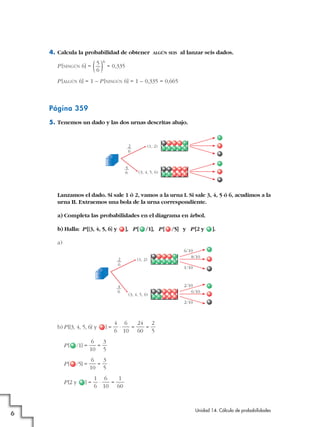 4. Calcula la probabilidad de obtener
P [NINGÚN 6] =

( )
5
6

6

ALGÚN SEIS

al lanzar seis dados.

= 0,335

P [ALGÚN 6] = 1 – P [NINGÚN 6] = 1 – 0,335 = 0,665

Página 359
5. Tenemos un dado y las dos urnas descritas abajo.

2
6

4
6

(1, 2)

(3, 4, 5, 6)

Lanzamos el dado. Si sale 1 ó 2, vamos a la urna I. Si sale 3, 4, 5 ó 6, acudimos a la
urna II. Extraemos una bola de la urna correspondiente.
a) Completa las probabilidades en el diagrama en árbol.
b) Halla: P [{3, 4, 5, 6} y

], P [

/1], P [

/5] y P [2 y

].

a)
2
6

4
6

(1, 2)

6/10
8/10
1/10

(3, 4, 5, 6)

2/10
6/10
2/10

b) P [{3, 4, 5, 6} y

]=

P[

/1] =

6
3
=
10 5

P[

/5] =

6
3
=
10 5

P [2 y

6

4 6
24 2
·
=
=
6 10 60 5

]=

1 6
1
·
=
6 10 60

Unidad 14. Cálculo de probabilidades

 
