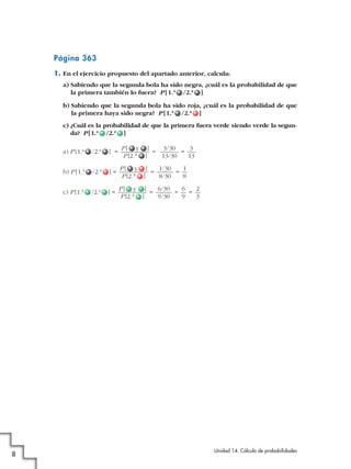 Página 363
1. En el ejercicio propuesto del apartado anterior, calcula:
a) Sabiendo que la segunda bola ha sido negra, ¿cuál es la probabilidad de que
la primera también lo fuera? P [ 1.ª /2.ª ]
b) Sabiendo que la segunda bola ha sido roja, ¿cuál es la probabilidad de que
la primera haya sido negra? P [ 1.ª /2.ª ]
c) ¿Cuál es la probabilidad de que la primera fuera verde siendo verde la segunda? P [1.ª /2.ª ]
a) P [1.ª

] =

P[ y ]
3/30
3
=
=
P [2.a ]
13/30
13

b) P [1.ª

/2.ª

]=

P[ y ]
1/30
1
=
=
P [2.a ]
8/30
8

c) P [1.ª

8

/2.ª

/2.ª

]=

P[ y ]
6/30
6
2
=
=
=
P [2.a ]
9/30
9
3

Unidad 14. Cálculo de probabilidades

 