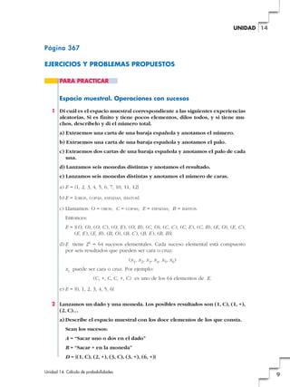 UNIDAD 14

Página 367
EJERCICIOS Y PROBLEMAS PROPUESTOS
PARA PRACTICAR

Espacio muestral. Operaciones con sucesos
1 Di cuál es el espacio muestral correspondiente a las siguientes experiencias
aleatorias. Si es finito y tiene pocos elementos, dilos todos, y si tiene muchos, descríbelo y di el número total.
a) Extraemos una carta de una baraja española y anotamos el número.
b) Extraemos una carta de una baraja española y anotamos el palo.
c) Extraemos dos cartas de una baraja española y anotamos el palo de cada
una.
d) Lanzamos seis monedas distintas y anotamos el resultado.
e) Lanzamos seis monedas distintas y anotamos el número de caras.
a) E = {1, 2, 3, 4, 5, 6, 7, 10, 11, 12}
b) E = {OROS,

COPAS, ESPADAS, BASTOS}

c) Llamamos: O =

OROS;

C=

COPAS;

E=

ESPADAS;

B=

BASTOS.

Entonces:
E = {(O, O), (O, C ), (O, E ), (O, B), (C, O), (C, C ), (C, E ), (C, B), (E, O), (E, C ),
(E, E ), (E, B), (B, O), (B, C ), (B, E ), (B, B)}
d) E tiene 26 = 64 sucesos elementales. Cada suceso elemental está compuesto
por seis resultados que pueden ser cara o cruz:
(x1, x2, x3, x4, x5, x6)
xi puede ser cara o cruz. Por ejemplo:
(C, +, C, C, +, C) es uno de los 64 elementos de E.
e) E = {0, 1, 2, 3, 4, 5, 6}
2 Lanzamos un dado y una moneda. Los posibles resultados son (1, C), (1, +),
(2, C)…
a) Describe el espacio muestral con los doce elementos de los que consta.
Sean los sucesos:
A = “Sacar uno o dos en el dado”
B = “Sacar + en la moneda”
D = {(1, C), (2, +), (3, C), (3, +), (6, +)}
Unidad 14. Cálculo de probabilidades

9

 