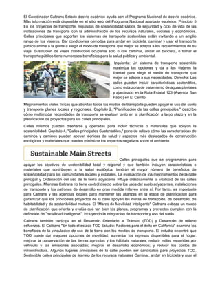 El Coordinador Caltrans Estado desvío escénico ayuda con el Programa Nacional de desvío escénico.
Más información está disponible en el sitio web del Programa Nacional apartado escénico. Principio 5
En los proyectos de transporte, requisitos de sostenibilidad saldos de seguridad y ciclo de vida de las
instalaciones de transporte con la administración de los recursos naturales, sociales y económicos.
Calles principales que soportan los sistemas de transporte sostenibles están invitando a un amplio
rango de los viajeros. Dar condiciones cómodas para andar en bicicleta, caminar y usar el transporte
público anima a la gente a elegir el modo de transporte que mejor se adapta a los requerimientos de su
viaje. Sustitución de viajes conducción ocupante solo o con caminar, andar en bicicleta, o tomar el
transporte público tiene numerosos beneficios para la salud pública y ambiental.
Izquierda: Un sistema de transporte sostenible
maximiza las opciones y da a los viajeros la
libertad para elegir el medio de transporte que
mejor se adapte a sus necesidades. Derecha: Las
calles pueden incluir características sostenibles,
como esta zona de tratamiento de aguas pluviales
y ajardinado en la Ruta Estatal 123 (Avenida San
Pablo) en El Cerrito.
Mejoramientos viales físicas que abordan todos los modos de transporte pueden apoyar el uso del suelo
y transporte planes locales y regionales. Capítulo 2, "Planificación de las calles principales," describe
cómo multimodal necesidades de transporte se evalúan tanto en la planificación a largo plazo y en la
planificación de proyectos para las calles principales.
Calles mismos pueden diseñarse y operadas para incluir técnicas o materiales que apoyan la
sostenibilidad. Capítulo 4, "Calles principales Sustentables," pone de relieve cómo las características de
caminos y caminos pueden apoyar técnicas de salud y aspectos más destacados de construcción
ecológicos y materiales que pueden minimizar los impactos negativos sobre el ambiente.
Calles principales que se programaron para
apoyar los objetivos de sostenibilidad local y regional y que también incluyen características o
materiales que contribuyen a la salud ecológica, tendrán el mayor número de beneficios de
sostenibilidad para las comunidades locales y estatales. La evaluación de los mejoramientos de la calle
principal y Ordenación del uso de la tierra adyacente influye drásticamente la vitalidad de las calles
principales. Mientras Caltrans no tiene control directo sobre los usos del suelo adyacentes, instalaciones
de transporte y los patrones de desarrollo en gran medida influyen entre sí. Por tanto, es importante
para Caltrans y las agencias locales para mantener las alianzas en la etapa de planificación para
garantizar que los principales proyectos de la calle apoyan las metas de transporte, de desarrollo, de
habitabilidad y de sostenibilidad mutuos. El "Marco de Movilidad Inteligente" Caltrans esboza un marco
de planificación que orienta y evalúa qué tan bien los planes, programas y proyectos cumplen con la
definición de "movilidad inteligente", incluyendo la integración de transporte y uso del suelo.
Caltrans también participa en el Desarrollo Orientado al Tránsito (TOD) y Desarrollo de relleno
esfuerzos. El Caltrans "En todo el estado TOD Estudio: Factores para el éxito en California" examina los
beneficios de la vinculación de uso de la tierra con los medios de transporte. El estudio encontró que
TOD puede dar mayores opciones de movilidad; aumentar los ingresos disponibles para el hogar;
mejorar la conservación de las tierras agrícolas y los hábitats naturales; reducir millas recorridas por
vehículo y las emisiones asociadas; mejorar el desarrollo económico; y reducir los costos de
infraestructura. Algunos lugares principales de la calle pueden ser candidatos para proyectos TOD.
Sostenible calles principales de Manejo de los recursos naturales Caminar, andar en bicicleta y usar el
 