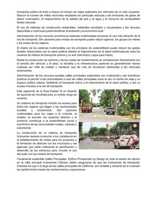 transporte público de todo a reducir el número de viajes realizados por vehículos de un solo ocupante.
Reducir el número de millas recorridas resultados en partículas reducida y las emisiones de gases de
efecto invernadero, el mejoramiento de la calidad del aire y el agua y el consumo de combustibles
fósiles reducida.
El uso de métodos de construcción sostenibles, materiales reciclados y recuperados y los recursos
disponibles a nivel local puede beneficiar al ambiente y la economía local.
Administración de los recursos económicos sistemas multimodales promover el uso más eficiente de la
red de transporte. Dar opciones para modos de transporte puede reducir agencia, los grupos de interés
y los costos de los viajeros.
El diseño de los sistemas multimodales con los principios de sostenibilidad puede reducir los gastos
fiscales relacionados con la salud pública (debido al mejoramiento de la salud cardiovascular para los
usuarios de medios de transporte activos y un aire más limpio y agua para todos).
Desde la construcción de caminos y de los costes de mantenimiento se correlacionan directamente con
el tamaño del vehículo y el peso, la bicicleta y la infraestructura peatonal es generalmente menos
costosas por milla de instalar y mantener que las vías de circulación destinadas a los vehículos
automotores.
Administración de los recursos sociales calles principales sostenibles son multimodal y dan beneficios
públicos al permitir a las comunidades a usar las calles principales como la vez un centro de viaje y un
espacio público valiosa; facilitando el transporte activo y el mejoramiento de la salud pública; y dar un
acceso inclusivo a la red de transporte.
Este segmento de la Ruta Estatal 16 en Esparto
da opciones de movilidad para un amplio rango de
usuarios.
Un sistema de transporte incluido da acceso para
todos los viajeros que llegan a las oportunidades
sociales y económicas. Dar opciones
multimodales para los viajes a la vivienda, el
empleo, la escuela, los espacios abiertos y el
comercio contribuye a la sostenibilidad social y
económica de las comunidades rurales, urbanas y
suburbanas.
La construcción de un sistema de transporte
incluyente requiere involucrar a los ciudadanos en
el establecimiento de metas para los proyectos y
la formación de alianzas con los municipios y las
agencias que están realizando la planificación y
desarrollo de los esfuerzos para vincular el uso
del suelo con los medios de transporte.
Fiscalmente sostenible Calles Principales: Edificio Prosperidad by Design en todo el estado de retorno
en la calle principal Inversiones Caltrans deben asegurarse de que las inversiones de transporte,
incluidos los que a lo largo de las calles principales de California, son rentable y eficiente de la inversión
de capital inicial a través de mantenimiento y operaciones.
 