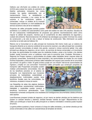 Caltrans usa Life-Cycle Los análisis de costes
(LCCA) para evaluar los costos de pavimento de
diseños particulares incluyendo los costos
iniciales; los gastos relacionados con el
mantenimiento futuro, la rehabilitación y
mejoramientos conocidas; y los costos de los
usuarios a los conductores públicos y
comerciales. Incluye un análisis de la inversión
necesaria para mantener un nivel establecido de
servicio durante la vida útil de la instalación.
Proyectos de calles principales también pueden
someterse a un análisis de costo-beneficio como parte del análisis de valor (VA) estudios. Estudios de
VA son evaluaciones multidisciplinarias de proyectos que generen recomendaciones sobre cómo
mejorar la calidad del proyecto, mientras que el cumplimiento de altos estándares de seguridad y
cuidado del ambiente. Recomendaciones VA enfatizan las estrategias que pueden minimizar los costos
de construcción y de ciclo de vida y reducir el tiempo de construcción. Más información se puede
encontrar en el sitio web de Caltrans VA.
Retorno de la Comunidad en la calle principal de Inversiones Del mismo modo que un sistema de
transporte eficiente es la columna vertebral de la economía nacional, una calle principal bien concebido
puede conectar comunidades al estado más grande, nacional e incluso economía global. Una calle
principal que alberga los negocios y al por menor, da servicios de bienes comerciales y el movimiento
de carga, da oportunidades de empleo para los residentes locales y atrae a los turistas y los clientes
locales, puede funcionar como un poderoso motor para la economía local. Ciudades, Municipios y
Regiones de Prosper ingresos y oportunidades de empleo calles habitables tienen mayores tasas de
ocupación comerciales, aumentando la base imponible y las oportunidades de empleo de una ciudad
Eventos Especiales y atracciones turísticas calles habitables dan espacio para eventos de la comunidad
que animan a la gente a visitar. El gasto turístico puede ser una infusión vital de las oportunidades de
ingresos y empleo en una comunidad. Inversiones Calles principales que construyen proyectos de
transporte calle Prosperidad principales pueden
moldear profundamente comunidades más allá
de los beneficios previstos en el sistema de
transporte. Los mejoramientos que incorporan
principios de habitabilidad, sostenibilidad y
desplazamientos multimodales pueden tener
beneficios fiscales para las comunidades, los
individuos, el estado e incluso la nación.
Las fotografías de estas dos páginas destacan
cómo específicas características multimodales,
habitables y sostenibles pueden conducir a
beneficios económicos generalizados. Cada
declaración numerada corresponde a los resultados de investigaciones documentadas citadas al final de
este capítulo.
Local Business prospera turistas de negocios y al por menor se sienten atraídos por los destinos que
poseen un carácter atractivo y distintivo, también llamado "sentido de lugar". Mejoramientos en las
calles que contribuyen a hacer de la calle principal en un destino inolvidable e invitando puede impulsar
el turismo.
La gente prefiere quedarse y hacer compras a lo largo de calles arboladas, y se sienten atraídos por las
zonas comerciales en las calles con características de templado de tránsito.
 