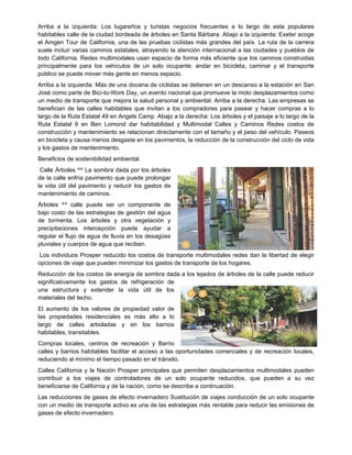 Arriba a la izquierda: Los lugareños y turistas negocios frecuentes a lo largo de esta populares
habitables calle de la ciudad bordeada de árboles en Santa Bárbara. Abajo a la izquierda: Exeter acoge
el Amgen Tour de California, una de las pruebas ciclistas más grandes del país. La ruta de la carrera
suele incluir varias caminos estatales, atrayendo la atención internacional a las ciudades y pueblos de
todo California. Redes multimodales usan espacio de forma más eficiente que los caminos construidas
principalmente para los vehículos de un solo ocupante; andar en bicicleta, caminar y el transporte
público se puede mover más gente en menos espacio.
Arriba a la izquierda: Más de una docena de ciclistas se detienen en un descanso a la estación en San
José como parte de Bici-to-Work Day, un evento nacional que promueve la moto desplazamientos como
un medio de transporte que mejora la salud personal y ambiental. Arriba a la derecha: Las empresas se
benefician de las calles habitables que invitan a los compradores para pasear y hacer compras a lo
largo de la Ruta Estatal 49 en Angels Camp. Abajo a la derecha: Los árboles y el paisaje a lo largo de la
Ruta Estatal 9 en Ben Lomond dar habitabilidad y Multimodal Calles y Caminos Redes costos de
construcción y mantenimiento se relacionan directamente con el tamaño y el peso del vehículo. Paseos
en bicicleta y causa menos desgaste en los pavimentos, la reducción de la construcción del ciclo de vida
y los gastos de mantenimiento.
Beneficios de sostenibilidad ambiental.
Calle Árboles ^^ La sombra dada por los árboles
de la calle enfría pavimento que puede prolongar
la vida útil del pavimento y reducir los gastos de
mantenimiento de caminos.
Árboles ^^ calle puede ser un componente de
bajo costo de las estrategias de gestión del agua
de tormenta. Los árboles y otra vegetación y
precipitaciones intercepción puede ayudar a
regular el flujo de agua de lluvia en los desagües
pluviales y cuerpos de agua que reciben.
Los individuos Prosper reducido los costos de transporte multimodales redes dan la libertad de elegir
opciones de viaje que pueden minimizar los gastos de transporte de los hogares.
Reducción de los costos de energía de sombra dada a los tejados de árboles de la calle puede reducir
significativamente los gastos de refrigeración de
una estructura y extender la vida útil de los
materiales del techo.
El aumento de los valores de propiedad valor de
las propiedades residenciales es más alto a lo
largo de calles arboladas y en los barrios
habitables, transitables.
Compras locales, centros de recreación y Barrio
calles y barrios habitables facilitar el acceso a las oportunidades comerciales y de recreación locales,
reduciendo al mínimo el tiempo pasado en el tránsito.
Calles California y la Nación Prosper principales que permiten desplazamientos multimodales pueden
contribuir a los viajes de controladores de un solo ocupante reducidos, que pueden a su vez
beneficiarse de California y de la nación, como se describe a continuación.
Las reducciones de gases de efecto invernadero Sustitución de viajes conducción de un solo ocupante
con un medio de transporte activo es una de las estrategias más rentable para reducir las emisiones de
gases de efecto invernadero.
 