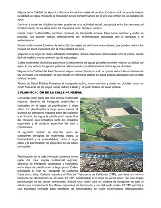 Mejora de la Calidad del Agua La disminución de los viajes de conducción de un solo ocupante mejora
la calidad del agua mediante la reducción de los contaminantes en el aire que entran en los cuerpos de
agua.
Caminar y andar en bicicleta también puede ser una actividad social compartida entre las personas, el
fortalecimiento de los lazos entre los miembros de la familia y vecinos.
Redes Salud multimodales permiten opciones de transporte activos, tales como caminar y andar en
bicicleta, que pueden reducir drásticamente las enfermedades asociadas con la obesidad y el
sedentarismo.
Redes multimodales fomentan la reducción de viajes de vehículos automotores, que pueden reducir los
riesgos de salud asociados con la mala calidad del aire.
Viajando a lo largo de calles arboladas habitables reduce dolencias relacionadas con el estrés, dando
disfrute estético y una conexión con la naturaleza.
Calles sostenibles diseñados para tratar la escorrentía de aguas pluviales también mejorar la calidad del
agua, lo que reduce los gastos públicos relacionados con el tratamiento de las aguas pluviales.
Mejora de la Calidad del Aire Disminuir viajes conducción de un solo ocupante reduce las emisiones de
los vehículos y la congestión, lo que resulta en menores costos de salud pública asociados con la mala
calidad del aire.
Ahorro de Salud Pública Fomentar el transporte activo, como caminar y andar en bicicleta como un
modo frecuente de los viajes puede reducir Estado y el gasto federal de salud pública.
2 PLANIFICACIÓN DE LA CALLE PRINCIPAL
Comienza como parte del más amplio multimodal
regional, objetivos de transporte sostenibles y
habitables en la etapa de planificación a largo
plazo. La planificación a largo plazo evalúa el
sistema de transporte necesita entre las regiones
y el Estado. Le sigue la planificación específica
del proyecto, que considera tanto los impactos
regionales y el contexto específico del sitio y
condiciones.
El siguiente capítulo se describe cómo se
consideran principios de multimodal viajes, la
habitabilidad y la sostenibilidad, tanto a largo
plazo y la planificación de proyectos de las calles
principales.
Planificación de la calle principal comienza como
parte del más amplio multimodal regional,
objetivos de transporte sostenibles y habitables
en la etapa de planificación a largo plazo. Calles
principales El Plan de Transporte de California
Cada cinco años, Caltrans actualiza el Plan de Transporte de California (CTP), que tiene un mínimo
horizonte de planificación de 20 años. El CTP, desarrollado a lo largo de varios años, con una amplia
participación de las partes interesadas, articula una visión para un sistema de transporte en todo el
estado que complementa los planes regionales de transporte y uso del suelo metas. El CTP permite a
una estrategia unificada para satisfacer las necesidades de viajes multimodales interregionales;
 