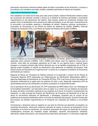alcanzando reducciones máximas posibles gases de efecto invernadero de las emisiones; y el apoyo a
las políticas y los mandatos nacionales, locales y estatales pertinentes al sistema de transporte.
Largo Alcance Planificación Sistema
Para establecer una visión 20-25 años para cada camino Estado, Caltrans Planificación sistema evalúa
las condiciones de operación actuales y futuros en el Sistema de Caminos del Estado y recomienda
mejoramientos en las operaciones del sistema. Este proceso evalúa las condiciones actuales (que
pueden incluir la identificación de la presencia de calles principales), el uso del suelo, características de
la comunidad y de bicicletas, peatones y facilidades de tránsito. Objetivos, políticas, conclusiones y
propuestas se documentan en los Planes de Distrito de Sistemas de Gestión (DSMPs), Informes
concepto de transporte (TCR), o los Planes de Gestión del Sistema del Corredor (CSMPs).
Caltrans colabora con las jurisdicciones locales, proveedores de tránsito, gobiernos tribales y agencias
regionales sobre cambios a DSMPs, TCR y CSMPs para alinear mejor los objetivos mutuos para el
corredor, entre ellos los principales segmentos de la calle. Si una agencia local o regional desea
proseguir un proyecto principal calle Camino Nacional que no se identifica actualmente por el TCR, la
agencia puede completar un estudio de planificación para determinar la viabilidad del proyecto. Este
estudio puede ser financiado por la agencia local o a través de un programa competitivo de donaciones
administrado por Caltrans.
Regional de Planes de Transporte de Caltrans participa en el desarrollo y revisión de los Planes de
Transporte Regional (RTP) elaborados por Organizaciones de Planificación Metropolitana (MPO) y
Agencias Regionales de Planificación de Transporte (RTPAs). RTP a dar forma al futuro del sistema de
transporte multimodal de la región para los próximos 20 años o más. Desarrollo colaborativo RTP da
oportunidades para que los interesados y al público a participar en el desarrollo del plan.
Con la aprobación de la Ley del Senado 375, RTP preparados por MPO deben incluir una "Estrategia de
Comunidades Sostenibles", que demuestra cómo la región va a cumplir con sus objetivos de reducción
de gases de efecto invernadero mediante el uso integrado de la tierra, la vivienda y la planificación del
transporte. La calle principal del Proyecto de Planificación de Proyectos de Desarrollo de la fase de
dibujo en documentos anteriores de planificación y estrategias, proyectos que se ocupan de los
problemas de transporte identificados entran en la fase de desarrollo del proyecto. Durante el desarrollo
del proyecto, las posibles mejoramientos en el transporte son evaluados por Caltrans o una entidad
local.
Conclusiones y decisiones clave se registran en una serie de informes que describen el propósito y la
necesidad del proyecto, información preliminar estimado de costos, el proceso de participación de los
interesados en la toma de decisiones, los miembros propuestos del equipo de desarrollo de proyecto
multidisciplinar (incluidas las entidades locales aplicables), requerido documentación ambiental,
alternativas viables del proyecto y las características específicas del proyecto. La información registrada
 
