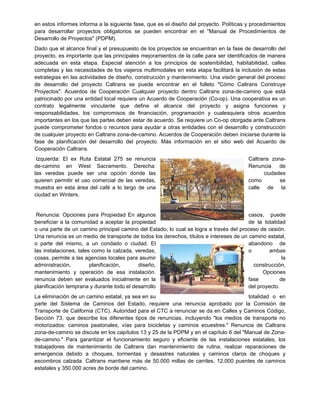 en estos informes informa a la siguiente fase, que es el diseño del proyecto. Políticas y procedimientos
para desarrollar proyectos obligatorios se pueden encontrar en el "Manual de Procedimientos de
Desarrollo de Proyectos" (PDPM).
Dado que el alcance final y el presupuesto de los proyectos se encuentran en la fase de desarrollo del
proyecto, es importante que las principales mejoramientos de la calle para ser identificados de manera
adecuada en esta etapa. Especial atención a los principios de sostenibilidad, habitabilidad, calles
completas y las necesidades de los viajeros multimodales en esta etapa facilitará la inclusión de estas
estrategias en las actividades de diseño, construcción y mantenimiento. Una visión general del proceso
de desarrollo del proyecto Caltrans se puede encontrar en el folleto "Cómo Caltrans Construye
Proyectos". Acuerdos de Cooperación Cualquier proyecto dentro Caltrans zona-de-camino que está
patrocinado por una entidad local requiere un Acuerdo de Cooperación (Co-op). Una cooperativa es un
contrato legalmente vinculante que define el alcance del proyecto y asigna funciones y
responsabilidades, los compromisos de financiación, programación y cualesquiera otros acuerdos
importantes en los que las partes deben estar de acuerdo. Se requiere un Co-op otorgada ante Caltrans
puede comprometer fondos o recursos para ayudar a otras entidades con el desarrollo y construcción
de cualquier proyecto en Caltrans zona-de-camino. Acuerdos de Cooperación deben iniciarse durante la
fase de planificación del desarrollo del proyecto. Más información en el sitio web del Acuerdo de
Cooperación Caltrans.
Izquierda: El ex Ruta Estatal 275 se renuncia Caltrans zona-
de-camino en West Sacramento. Derecha: Renuncia de
las veredas puede ser una opción donde las ciudades
quieren permitir el uso comercial de las veredas, como se
muestra en esta área del café a lo largo de una calle de la
ciudad en Winters.
Renuncia: Opciones para Propiedad En algunos casos, puede
beneficiar a la comunidad a aceptar la propiedad de la totalidad
o una parte de un camino principal camino del Estado, lo cual se logra a través del proceso de cesión.
Una renuncia es un medio de transporte de todos los derechos, títulos e intereses de un camino estatal,
o parte del mismo, a un condado o ciudad. El abandono de
las instalaciones, tales como la calzada, veredas, o ambas
cosas, permite a las agencias locales para asumir la
administración, planificación, diseño, construcción,
mantenimiento y operación de esa instalación. Opciones
renuncia deben ser evaluados inicialmente en la fase de
planificación temprana y durante todo el desarrollo del proyecto.
La eliminación de un camino estatal, ya sea en su totalidad o en
parte del Sistema de Caminos del Estado, requiere una renuncia aprobado por la Comisión de
Transporte de California (CTC). Autoridad para el CTC a renunciar se da en Calles y Caminos Código,
Sección 73, que describe los diferentes tipos de renuncias, incluyendo "los medios de transporte no
motorizados: caminos peatonales, vías para bicicletas y caminos ecuestres." Renuncia de Caltrans
zona-de-camino se discute en los capítulos 13 y 25 de la PDPM y en el capítulo 6 del "Manual de Zona-
de-camino." Para garantizar el funcionamiento seguro y eficiente de las instalaciones estatales, los
trabajadores de mantenimiento de Caltrans dan mantenimiento de rutina, realizar reparaciones de
emergencia debido a choques, tormentas y desastres naturales y caminos claros de choques y
escombros calzada. Caltrans mantiene más de 50.000 millas de carriles, 12.000 puentes de caminos
estatales y 350.000 acres de borde del camino.
 
