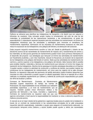 Mantenibilidad
Caltrans se esfuerza para planificar las instalaciones de transporte y de diseño que son seguros y
eficientes de mantener. Este concepto amplio implica la consideración del ciclo de vida de los
materiales, la probabilidad de las reparaciones necesarias y las actualizaciones, el grado de
especialización o capacitación especial necesario para las actividades de mantenimiento, el número de
trabajadores necesarios para las actividades y estrategias para minimizar el vandalismo de
mantenimiento específicos. Eliminación de los requisitos de mantenimiento excesivos es vital para
reducir la exposición de los trabajadores a los peligros del tránsito y la distracción del conductor.
Cada proyecto requerirá mantenimiento durante su vida útil. Desde la planificación y diseño de las
decisiones acerca de las necesidades de mantenimiento de impacto vial y características de camino y
los materiales, es vital que los gerentes de mantenimiento pueden incluir como primeros interesados en
el desarrollo del proyecto. Las estrategias que reduzcan al mínimo las actividades de mantenimiento
son fiscalmente prudentes, y aún más importante, reducen la frecuencia y la duración de la exposición
de los trabajadores a los peligros del tránsito el camino. Dado que las actividades de mantenimiento de
caminos y camino exponen a los trabajadores a los peligros del tránsito, debe hacerse todo lo posible
para emplear diseños, materiales y técnicas de mantenimiento que reduzcan al mínimo los riesgos de
exposición de los trabajadores. Muchos de los apaciguar el tránsito estrategias discutidas en el Capítulo
3 pueden ayudar a reducir la velocidad de conducción y conflictos de tránsito, que pueden mejorar las
condiciones de los trabajadores de mantenimiento, así como para los viajeros de la calle principal.
Derecha: La reparación adecuada del pavimento de ladrillo decorativo implica localizar adoquines que
coincidan en color y dimensión y pueden requerir un albañil capacitado. Este es un ejemplo de un oficio
calificado no empleado regularmente por Caltrans y material de construcción especializada que puede
ser difícil de localizar y obtener.
Contratos de Mantenimiento Contratos de Mantenimiento
describen lugares específicos de trabajo, las fuentes de
financiación, las responsabilidades de las entidades que realizarán
actividades específicas, y el nivel de mantenimiento que se
requiere. También pueden incluir información relativa a las
garantías del fabricante y las leyes, mandatos y reglamentos.
Contratos de mantenimiento se requieren cada vez que una
agencia comunitaria o local asume la responsabilidad de mantener un área o elemento específico en
Caltrans zona-de-camino.
A menudo es en el mejor interés de los gobiernos o agencias locales para el cuidado de la instalación a
través de un contrato de mantenimiento si las características principales de la calle propuestas
requerirán atención especializada, materiales o equipo para asegurar el mantenimiento adecuado. La
comunicación temprana entre Caltrans y socios locales puede ayudar a definir las necesidades
 