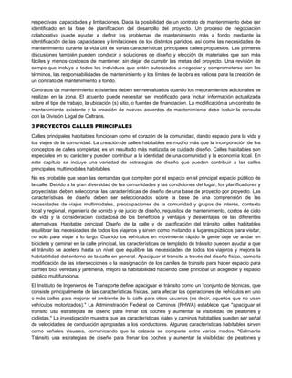 respectivas, capacidades y limitaciones. Dada la posibilidad de un contrato de mantenimiento debe ser
identificado en la fase de planificación del desarrollo del proyecto. Un proceso de negociación
colaborativa puede ayudar a definir los problemas de mantenimiento más a fondo mediante la
identificación de las capacidades y limitaciones de los distintos partidos, así como las necesidades de
mantenimiento durante la vida útil de varias características principales calles propuestos. Las primeras
discusiones también pueden conducir a soluciones de diseño y elección de materiales que son más
fáciles y menos costosos de mantener, sin dejar de cumplir las metas del proyecto. Una revisión de
campo que incluye a todos los individuos que estén autorizados a negociar y comprometerse con los
términos, las responsabilidades de mantenimiento y los límites de la obra es valiosa para la creación de
un contrato de mantenimiento a fondo.
Contratos de mantenimiento existentes deben ser reevaluados cuando los mejoramientos adicionales se
realizan en la zona. El acuerdo puede necesitar ser modificado para incluir información actualizada
sobre el tipo de trabajo, la ubicación (s) sitio, o fuentes de financiación. La modificación a un contrato de
mantenimiento existente y la creación de nuevos acuerdos de mantenimiento debe incluir la consulta
con la División Legal de Caltrans.
3 PROYECTOS CALLES PRINCIPALES
Calles principales habitables funcionan como el corazón de la comunidad, dando espacio para la vida y
los viajes de la comunidad. La creación de calles habitables es mucho más que la incorporación de los
conceptos de calles completas; es un resultado más matizada de cuidado diseño. Calles habitables son
especiales en su carácter y pueden contribuir a la identidad de una comunidad y la economía local. En
este capítulo se incluye una variedad de estrategias de diseño que pueden contribuir a las calles
principales multimodales habitables.
No es probable que sean las demandas que compiten por el espacio en el principal espacio público de
la calle. Debido a la gran diversidad de las comunidades y las condiciones del lugar, los planificadores y
proyectistas deben seleccionar las características de diseño de una base de proyecto por proyecto. Las
características de diseño deben ser seleccionados sobre la base de una comprensión de las
necesidades de viajes multimodales, preocupaciones de la comunidad y grupos de interés, contexto
local y regional, ingeniería de sonido y de juicio de diseño, requisitos de mantenimiento, costos de ciclo
de vida y la consideración cuidadosa de los beneficios y ventajas y desventajas de las diferentes
alternativas. Habitable principal Diseño de la calle y de pacificación del tránsito calles habitables
equilibrar las necesidades de todos los viajeros y sirven como invitando a lugares públicos para visitar,
no sólo para viajar a lo largo. Cuando los vehículos en movimiento rápido la gente deje de andar en
bicicleta y caminar en la calle principal, las características de templado de tránsito pueden ayudar a que
el tránsito se acelera hasta un nivel que equilibre las necesidades de todos los viajeros y mejora la
habitabilidad del entorno de la calle en general. Apaciguar el tránsito a través del diseño físico, como la
modificación de las intersecciones o la reasignación de los carriles de tránsito para hacer espacio para
carriles bici, veredas y jardinería, mejora la habitabilidad haciendo calle principal un acogedor y espacio
público multifuncional.
El Instituto de Ingenieros de Transporte define apaciguar el tránsito como un "conjunto de técnicas, que
consiste principalmente de las características físicas, para afectar las operaciones de vehículos en uno
o más calles para mejorar el ambiente de la calle para otros usuarios (es decir, aquellos que no usan
vehículos motorizados)." La Administración Federal de Caminos (FHWA) establece que "apaciguar el
tránsito usa estrategias de diseño para frenar los coches y aumentar la visibilidad de peatones y
ciclistas." La investigación muestra que las características viales y caminos habitables pueden ser señal
de velocidades de conducción apropiadas a los conductores. Algunas características habitables sirven
como señales visuales, comunicando que la calzada se comparte entre varios modos. "Calmante
Tránsito usa estrategias de diseño para frenar los coches y aumentar la visibilidad de peatones y
 