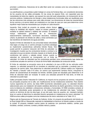 prioridad o preferencia. Soluciones de la calle Main serán tan variadas como las comunidades en las
que existen.
Los planificadores y proyectistas suelen trabajar en zonas de fronteras fijas, con compitiendo demandas
de los usuarios de las calles principales. En las zonas de espacio finito, con capacidad para las
necesidades de todos los viajeros, que apoyan los usos del suelo adyacentes y la incorporación de los
servicios públicos, instalaciones de drenaje y otras instalaciones funcionales debe ser equilibrada para
dar las soluciones más exitosas para cada calle principal. Las dimensiones de todas las características
de los caminos y el camino deben ser analizados en una base de caso por caso para determinar cómo
equilibrar mejor todas las necesidades que compiten en cada situación.
Izquierda: Esta ciudad de proyecto de paisaje urbano Auburn
mejora la visibilidad del negocio, mejora el acceso peatonal y
revitaliza la calidad histórica y estética del corredor. El rediseño
incluye realineación geométrica de la intersección,
estacionamiento realineación, iluminación decorativa, mobiliario
urbano, la plantación de árboles de calles y áreas sembradas que
dan beneficios de tratamiento de aguas pluviales.
Ajustar el límite de velocidad Si una comunidad desea velocidades
más bajas a lo largo de un camino principal, la primera estrategia
es implementar características calmantes tránsito físicas. Esto
puede permitir la posterior reducción del límite de velocidad. La
investigación muestra que los conductores tienden a conducir a la
velocidad a la que se sienten cómodos, basado en el diseño de las
condiciones del camino y calzada actual, incluso cuando su
velocidad de conducción es incongruente con el límite de
velocidad. Un límite de velocidad que los conductores perciben como arbitrariamente bajo dadas las
condiciones actuales de caminos no induce de forma fiable velocidades de conducción lentas.
El límite de velocidad se encuentra cerca de la velocidad a la que el 85% de los vehículos están
viajando. La velocidad percentil 85 se considera la velocidad que es razonable y prudente para un
segmento de camino dado. Para determinar la velocidad percentil 85, Caltrans realiza una "Ingeniería
de Tránsito y Estudio" cada 5-10 años. Un camino que experimentó cambios físicos, incluyendo la
adición de características de templado de tránsito, también puede ser estudiado para determinar si el
límite de velocidad debe ser revisada. Si existe una velocidad percentil 85 más lento, el límite de
velocidad se puede bajar.
Calles principales Diseño Velocidad En California, la mayoría de los proyectos de caminos, incluyendo
los principales proyectos de la calle, son modificaciones de las instalaciones existentes. Para diseñar
nuevos segmentos de camino, las listas HDM recomienda velocidades guías. La velocidad directriz
seleccionado para una instalación del estado establece elementos de diseño geométrico mínimos tales
como la distancia de visibilidad y alineaciones verticales y horizontales. El HDM considera contexto al
seleccionar velocidades guías apropiados en las instalaciones de velocidad más bajos: "contexto
camino en términos de tipo de área lugar, el uso del suelo, tipos de usuarios, etc. necesario también
tener en cuenta al determinar la velocidad directriz apropiada en instalaciones de menor velocidad." El
HDM enumera calles principales como las instalaciones de menor velocidad en la Tabla 101.2.
Página web de Operaciones de Tránsito de Caltrans. Arriba: Un proyecto de pacificación del tránsito en
la Ruta Estatal 299 en Weaverville mejorado la habitabilidad al disminuir el tránsito acelera a través de
la ciudad. El proyecto instalado nuevos pasos de peatones con pavimento estético, carriles para
bicicletas, veredas, cordones, cunetas y árboles nativos y pastos.
 