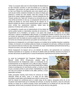 Arriba: Un proyecto dieta vial en la Ruta Estatal 35 (Sloat Bulevar)
en San Francisco convirtió un carril de tránsito en un carril bici.
Conclusión: Una porción de cuatro carriles de la Ruta Estatal 227
en San Luis Obispo fue reconfigurado para crear espacio para un
carril de giro central, medianas centrales con áreas de refugio para
peatones y carriles bici más amplios. Esta foto muestra el área
antes de la ciudad instalado paisajismo. Camino Dietas/Número de
Tránsito carriles Una "dieta vial" consiste en la conversión de uno o
más carriles de tránsito en otro uso. La reasignación del número de
carriles de tránsito es una forma directa de dar espacio en un
derecho limitado de camino a otras características viales y caminos,
como carriles bici, plantaciones medianas, isletas paso de
peatones, el tránsito sólo carriles y veredas.
La investigación muestra que la implementación de las dietas del
camino puede resultar en velocidades reducidas de conducción, el
mejoramiento de la movilidad y el acceso a una gama más amplia de los viajeros, las choques
reducidos y mejorar la habitabilidad calle principal. La investigación también muestra que en las calles
con exceso de capacidad o en la izquierda girando el tránsito se dirige a una de dos vías de giro a la
izquierda del carril, las dietas de camino pueden tener efectos mínimos sobre la capacidad del vehículo
(el número de vehículos automotores que pueden ser servidos por hora).
Decisiones de reasignación de carril deben basarse en el análisis de los posibles impactos a peatones,
ciclistas, el conductor y la movilidad ciclista de tránsito; la congestión de vehículos; conflictos de tránsito
que involucran todos los modos de viaje; movimiento de carga; mantenibilidad (particularmente barrido y
remoción de nieve); y los usos del suelo adyacente.
Desde reasignación de espacio vial es una decisión de diseño y las operaciones con numerosos
impactos asociados en un proyecto, es vital que el debate sobre las distintas opciones se produce al
principio del proceso de planificación e incluye la participación significativa de las partes interesadas.
La Junta de Investigación del Transporte "Highway Capacity
Manual" (HCM 2010) (Proporciona métodos para el
dimensionamiento de instalaciones viales y la evaluación de las
compensaciones en la asignación de la calle de paso.) Derecha:
cinco carriles de tránsito a lo largo de la Ruta Estatal 299 en Willow
Creek se reconfiguraron en dos tránsito carriles, un centro de carril
de giro y bicicleta carriles en cada sentido. Habitabilidad se mejoró
aún más con la adición de árboles en las calles, jardines y cruces
peatonales marcados.
Calles principales Tránsito Carril Ancho En entornos de menor
velocidad (hasta 65 km/h), como a lo largo de las calles
principales, puede haber oportunidades para reducir la anchura del
carril de mejorar las condiciones para un amplio rango de los viajeros. Apropiada ancho de vía de
circulación está determinada por la velocidad del vehículo, el volumen de tránsito y tipos de vehículos
servido a lo largo de un camino principal. Ancho carril también se ve influida por los usos del suelo
adyacentes, terreno local y la ubicación del carril en la red de caminos más grande.
 