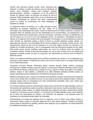 Carriles más estrechos tránsito acortan cruzar distancias para
peatones y ciclistas y puede dar espacio para los elementos de
camino como medianas, carriles para bicicletas, veredas,
estacionamientos, paradas y paisajismo en la vía pública de
tránsito. En algunos casos, la reducción de anchos de carril en
entornos Calles principales puede influir en los conductores para
mantener velocidades de vehículo más lento, especialmente
cuando se realiza en combinación con otras estrategias de
templado de tránsito.
La asignación óptima de espacio en la calle principal de paso
dependerá de aspectos específicos del sitio, metas de la
comunidad y las necesidades del usuario. Acceso al sistema para los ciclistas, peatones y usuarios del
transporte debe ser evaluado junto con las necesidades de los automovilistas. Las operaciones y las
dimensiones físicas de los automóviles, vehículos recreativos, camiones y ómnibus, la clasificación o el
uso del camino (si una ruta es una ruta designada camión, por ejemplo) y velocidades de destino,
influyen en la selección de la anchura del carril apropiado. Al considerar el uso de estrechos anchos de
carril, también es importante evaluar a fondo la forma en carriles estrechos pueden afectar a la
separación del vehículo y la funcionalidad de los servicios públicos y de drenaje. Carriles de dos vías-
Izquierda-Giro carriles de dos vías de izquierda a su vez quitar dejaron de girar los vehículos y los
ciclistas de la fluidez del tránsito y dan un amortiguador entre las direcciones opuestas de los viajes.
Esto puede reducir girando conflictos relacionados, así como los conflictos entre los sentidos de
circulación contraria. Carriles de dos vías de izquierda a su vez se usan a veces como una medida para
apaciguar el tránsito cuando se usan en conjunción con reducciones de anchura carril de tránsito o
dietas de camino.
Arriba: Las medianas elevadas pueden tener beneficios operativos de tránsito y con el paisajismo, que
aumentar el valor estético y ambiental del camino, tal como se muestra aquí en la antigua Ruta Estatal
275 en West Sacramento.
Usurpación Permisos Manual. Planteadas Isletas mediana elevada isletas mediana (medianas
elevadas) dan múltiples beneficios para los viajeros y la comunidad. Medianas elevadas pueden reducir
los conflictos de tránsito, peatones dar un refugio de cruce, reducir la escala de la calle y con árboles y
jardines, mejorar el valor estético y ambiental de la calle. Medianas elevadas también pueden ser
lugares apropiados para las instalaciones de tratamiento de aguas pluviales.
Medianas elevadas ayudan a reducir los conflictos entre peatones y tránsito al permitir que los peatones
crucen único sentido de la circulación a la vez. En las zonas de ancho de la calzada limitada, medianas
elevadas pueden estar en competencia con otras características deseables, tales como carriles para
bicicletas, veredas o plantación vereda.
Una mediana elevada puede ser colocada para desviar todo el tránsito de las calles laterales y todos los
movimientos de izquierda de vuelta a la señal o intersección más cercana, donde se permiten los giros.
Los proyectistas deben realizar un análisis adecuado para asegurar que estas intersecciones pueden
manejar los movimientos de giro añadido. La circulación de las calles laterales puede verse afectada;
por lo tanto, las necesidades de ciclistas y de circulación de peatones y los impactos sobre las
empresas y los vecindarios locales deben ser evaluadas.
Características en la isleta que clasifican como un objeto fijo, como un árbol, canto rodado, bolardo, o
monumento, deben cumplir un retroceso distancias de la cara vereda mediana. También hay diseñar
normas para la colocación de árboles y jardines para asegurar que la vegetación no impida distancias
de visibilidad horizontal y vertical.
 