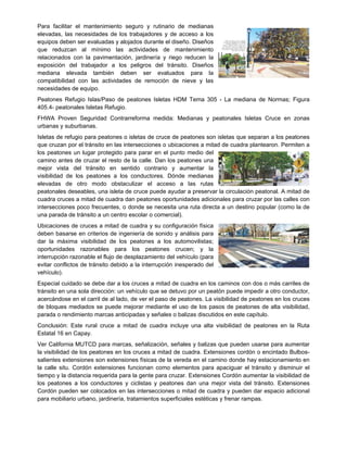 Para facilitar el mantenimiento seguro y rutinario de medianas
elevadas, las necesidades de los trabajadores y de acceso a los
equipos deben ser evaluadas y alojados durante el diseño. Diseños
que reduzcan al mínimo las actividades de mantenimiento
relacionados con la pavimentación, jardinería y riego reducen la
exposición del trabajador a los peligros del tránsito. Diseños
mediana elevada también deben ser evaluados para la
compatibilidad con las actividades de remoción de nieve y las
necesidades de equipo.
Peatones Refugio Islas/Paso de peatones Isletas HDM Tema 305 - La mediana de Normas; Figura
405.4- peatonales Isletas Refugio.
FHWA Proven Seguridad Contrarreforma medida: Medianas y peatonales Isletas Cruce en zonas
urbanas y suburbanas.
Isletas de refugio para peatones o isletas de cruce de peatones son isletas que separan a los peatones
que cruzan por el tránsito en las intersecciones o ubicaciones a mitad de cuadra plantearon. Permiten a
los peatones un lugar protegido para parar en el punto medio del
camino antes de cruzar el resto de la calle. Dan los peatones una
mejor vista del tránsito en sentido contrario y aumentar la
visibilidad de los peatones a los conductores. Dónde medianas
elevadas de otro modo obstaculizar el acceso a las rutas
peatonales deseables, una isleta de cruce puede ayudar a preservar la circulación peatonal. A mitad de
cuadra cruces a mitad de cuadra dan peatones oportunidades adicionales para cruzar por las calles con
intersecciones poco frecuentes, o donde se necesita una ruta directa a un destino popular (como la de
una parada de tránsito a un centro escolar o comercial).
Ubicaciones de cruces a mitad de cuadra y su configuración física
deben basarse en criterios de ingeniería de sonido y análisis para
dar la máxima visibilidad de los peatones a los automovilistas;
oportunidades razonables para los peatones crucen; y la
interrupción razonable el flujo de desplazamiento del vehículo (para
evitar conflictos de tránsito debido a la interrupción inesperado del
vehículo).
Especial cuidado se debe dar a los cruces a mitad de cuadra en los caminos con dos o más carriles de
tránsito en una sola dirección: un vehículo que se detuvo por un peatón puede impedir a otro conductor,
acercándose en el carril de al lado, de ver el paso de peatones. La visibilidad de peatones en los cruces
de bloques mediados se puede mejorar mediante el uso de los pasos de peatones de alta visibilidad,
parada o rendimiento marcas anticipadas y señales o balizas discutidos en este capítulo.
Conclusión: Este rural cruce a mitad de cuadra incluye una alta visibilidad de peatones en la Ruta
Estatal 16 en Capay.
Ver California MUTCD para marcas, señalización, señales y balizas que pueden usarse para aumentar
la visibilidad de los peatones en los cruces a mitad de cuadra. Extensiones cordón o encintado Bulbos-
salientes extensiones son extensiones físicas de la vereda en el camino donde hay estacionamiento en
la calle situ. Cordón extensiones funcionan como elementos para apaciguar el tránsito y disminuir el
tiempo y la distancia requerida para la gente para cruzar. Extensiones Cordón aumentar la visibilidad de
los peatones a los conductores y ciclistas y peatones dan una mejor vista del tránsito. Extensiones
Cordón pueden ser colocados en las intersecciones o mitad de cuadra y pueden dar espacio adicional
para mobiliario urbano, jardinería, tratamientos superficiales estéticas y frenar rampas.
 