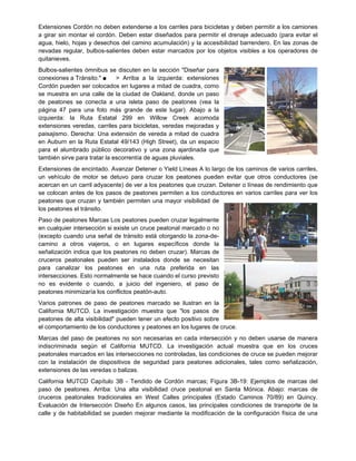 Extensiones Cordón no deben extenderse a los carriles para bicicletas y deben permitir a los camiones
a girar sin montar el cordón. Deben estar diseñados para permitir el drenaje adecuado (para evitar el
agua, hielo, hojas y desechos del camino acumulación) y la accesibilidad barrendero. En las zonas de
nevadas regular, bulbos-salientes deben estar marcados por los objetos visibles a los operadores de
quitanieves.
Bulbos-salientes ómnibus se discuten en la sección "Diseñar para
conexiones a Tránsito." ■ > Arriba a la izquierda: extensiones
Cordón pueden ser colocados en lugares a mitad de cuadra, como
se muestra en una calle de la ciudad de Oakland, donde un paso
de peatones se conecta a una isleta paso de peatones (vea la
página 47 para una foto más grande de este lugar). Abajo a la
izquierda: la Ruta Estatal 299 en Willow Creek acomoda
extensiones veredas, carriles para bicicletas, veredas mejoradas y
paisajismo. Derecha: Una extensión de vereda a mitad de cuadra
en Auburn en la Ruta Estatal 49/143 (High Street), da un espacio
para el alumbrado público decorativo y una zona ajardinada que
también sirve para tratar la escorrentía de aguas pluviales.
Extensiones de encintado. Avanzar Detener o Yield Líneas A lo largo de los caminos de varios carriles,
un vehículo de motor se detuvo para cruzar los peatones pueden evitar que otros conductores (se
acercan en un carril adyacente) de ver a los peatones que cruzan. Detener o líneas de rendimiento que
se colocan antes de los pasos de peatones permiten a los conductores en varios carriles para ver los
peatones que cruzan y también permiten una mayor visibilidad de
los peatones el tránsito.
Paso de peatones Marcas Los peatones pueden cruzar legalmente
en cualquier intersección si existe un cruce peatonal marcado o no
(excepto cuando una señal de tránsito está otorgando la zona-de-
camino a otros viajeros, o en lugares específicos donde la
señalización indica que los peatones no deben cruzar). Marcas de
cruceros peatonales pueden ser instalados donde se necesitan
para canalizar los peatones en una ruta preferida en las
intersecciones. Esto normalmente se hace cuando el curso previsto
no es evidente o cuando, a juicio del ingeniero, el paso de
peatones minimizaría los conflictos peatón-auto.
Varios patrones de paso de peatones marcado se ilustran en la
California MUTCD. La investigación muestra que "los pasos de
peatones de alta visibilidad" pueden tener un efecto positivo sobre
el comportamiento de los conductores y peatones en los lugares de cruce.
Marcas del paso de peatones no son necesarias en cada intersección y no deben usarse de manera
indiscriminada según el California MUTCD. La investigación actual muestra que en los cruces
peatonales marcados en las intersecciones no controladas, las condiciones de cruce se pueden mejorar
con la instalación de dispositivos de seguridad para peatones adicionales, tales como señalización,
extensiones de las veredas o balizas.
California MUTCD Capítulo 3B - Tendido de Cordón marcas; Figura 3B-19: Ejemplos de marcas del
paso de peatones. Arriba: Una alta visibilidad cruce peatonal en Santa Mónica. Abajo: marcas de
cruceros peatonales tradicionales en West Calles principales (Estado Caminos 70/89) en Quincy.
Evaluación de Intersección Diseño En algunos casos, las principales condiciones de transporte de la
calle y de habitabilidad se pueden mejorar mediante la modificación de la configuración física de una
 
