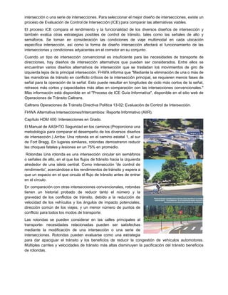 intersección o una serie de intersecciones. Para seleccionar el mejor diseño de intersecciones, existe un
proceso de Evaluación de Control de Intersección (ICE) para comparar las alternativas viables.
El proceso ICE compara el rendimiento y la funcionalidad de los diversos diseños de intersección y
también evalúa otras estrategias posibles de control de tránsito, tales como las señales de alto y
semáforos. Se toman en consideración las condiciones de viaje multimodal en cada ubicación
específica intersección, así como la forma de diseño intersección afectará el funcionamiento de las
intersecciones y condiciones adyacentes en el corredor en su conjunto.
Cuando un tipo de intersección convencional es insuficiente para las necesidades de transporte de
direcciones, hay diseños de intersección alternativos que pueden ser considerados. Entre ellos se
encuentran varios diseños alternativos de intersección que se trasladan los movimientos de giro de
izquierda lejos de la principal intersección. FHWA informa que "Mediante la eliminación de una o más de
las maniobras de tránsito en conflicto críticos de la intersección principal, se requieren menos fases de
señal para la operación de la señal. Esto puede resultar en longitudes de ciclo más cortos de la señal,
retrasos más cortos y capacidades más altas en comparación con las intersecciones convencionales."
Más información está disponible en el "Proceso de ICE Guía Informativa", disponible en el sitio web de
Operaciones de Tránsito Caltrans.
Caltrans Operaciones de Tránsito Directiva Política 13-02: Evaluación de Control de Intersección.
FHWA Alternativa Intersecciones/Intercambios: Reporte Informativo (AIIR).
Capítulo HDM 400: Intersecciones en Grado.
El Manual de AASHTO Seguridad en los caminos (Proporciona una
metodología para comparar el desempeño de los diversos diseños
de intersección.) Arriba: Una rotonda en el camino estatal 1, al sur
de Fort Bragg. En lugares similares, rotondas demostraron reducir
las choques fatales y lesiones en un 75% en promedio.
Rotondas Una rotonda es una intersección circular sin semáforos
o señales de alto, en el que los flujos de tránsito hacia la izquierda
alrededor de una isleta central. Como intersección 'de control de
rendimiento', acercándose a los rendimientos de tránsito y espera a
que un espacio en el que circula el flujo de tránsito antes de entrar
en el círculo.
En comparación con otras intersecciones convencionales, rotondas
tienen un historial probado de reducir tanto el número y la
gravedad de los conflictos de tránsito, debido a la reducción de
velocidad de los vehículos y los ángulos de impacto potenciales;
dirección común de los viajes; y un menor número de puntos de
conflicto para todos los modos de transporte.
Las rotondas se pueden considerar en las calles principales al
transporte- necesidades relacionadas pueden ser satisfechas
mediante la modificación de una intersección o una serie de
intersecciones. Rotondas pueden evaluarse como una estrategia
para dar apaciguar el tránsito y los beneficios de reducir la congestión de vehículos automotores.
Múltiples carriles y velocidades de tránsito más altas disminuyen la pacificación del tránsito beneficios
de rotondas.
 