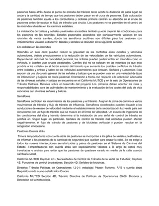 peatones hacia atrás desde el punto de entrada del tránsito tanto acorta la distancia de cada lugar de
cruce y la cantidad de tiempo que los peatones deben pasar en el cruce de peatones. Esta colocación
de peatones también ayuda a los conductores y ciclistas primera centran su atención en el cruce de
peatones antes de evaluar el flujo de tránsito que circula. Los peatones no se permiten en el centro de
las rotondas situadas en los caminos estatales.
La instalación de balizas y señales peatonales accesibles también puede mejorar las condiciones para
los peatones en las rotondas. Señales peatonales accesibles son particularmente valiosos en las
rotondas de varios carriles, donde las semáforos auditivas son difíciles para los peatones con
impedimentos visuales a discernir. Balizas y señales se discuten en la siguiente sección.
Los ciclistas en las rotondas
Rotondas un solo carril pueden reducir la gravedad de los conflictos entre ciclistas y vehículos
automotores, debido principalmente a la reducción de las velocidades de los vehículos automotores.
Dependiendo del nivel de comodidad personal, los ciclistas pueden preferir entrar en rotondas como un
vehículo, o pueden usar cruces peatonales. Carriles bici no se colocan en las rotondas ya que esto
pondría a los ciclistas en el borde exterior del tránsito que aumenta los posibles conflictos de tránsito
entre ciclistas y entran y salen de los vehículos automotores que circulan. Señales y Luminosos Esta
sección da una discusión general de las señales y balizas que se pueden usar en una variedad de tipos
de intersección y lugares de cruce peatonal. Orientación a fondo con respecto a la aplicación adecuada
de las diversas señales y balizas se encuentra en el California MUTCD y en la web de Operaciones de
Tránsito Caltrans. Debates sobre el desarrollo del proyecto Los primeros deben abordar los roles y
responsabilidades para las actividades de mantenimiento y la evaluación de los costes del ciclo de vida
asociados con diversas señales y balizas.
Semáforos
Semáforos controlan los movimientos de los peatones y el tránsito. Asignan la zona-de-camino a varios
movimientos de tránsito y flujo de tránsito de influencia. Semáforos coordinados pueden disuadir a los
conductores de exceso de velocidad mediante el establecimiento de la sincronización luz verde para ser
consistente con un flujo de tránsito que se mueve en el límite de velocidad. Un estudio de ingeniería de
las condiciones del sitio y tránsito determina si la instalación de una señal de control de tránsito se
justifica en ningún lugar en particular. Señales de control de tránsito mal ubicadas pueden afectar
negativamente, el flujo de tránsito de peatones y de bicicletas vehicular y pueden resultar en la
congestión innecesaria.
Peatones Cuenta atrás
Timers temporizadores con cuenta atrás de peatones se incorporan a los jefes de señales peatonales y
de informar a los peatones de la cantidad de segundos que quedan para cruzar la calle. Se les exige a
todos los nuevos intersecciones semaforizadas y pasos de peatones en el Sistema de Caminos del
Estado. Temporizadores con cuenta atrás son especialmente valiosos a lo largo de calles muy
transitadas o anchas para evitar que los peatones de quedarse varado en medio de la calle cuando
cambia la señal.
California MUTCD Capítulo 4C - Necesidades de Control de Tránsito de la señal de Estudios; Capítulo
4E: Funciones de control de peatones; Sección 4D: Señales de bicicletas.
Directiva Tránsito Políticas de Operaciones 12-01: velocidad Peatón Turismo, APS y cuenta atrás
Requisitos nada nuevo señalizados Cruces.
California MUTCD Sección 4D; Tránsito Directiva de Políticas de Operaciones 09-06: Bicicleta y
Detección de la motocicleta.
 