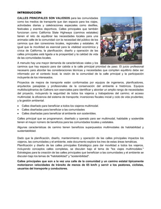 INTRODUCCIÓN
CALLES PRINCIPALES SON VALIOSOS para las comunidades
como los medios de transporte que dan espacio para los viajes,
actividades diarias y celebraciones especiales como desfiles,
festivales y eventos deportivos. Calles principales que también
funcionan como California State Highways (caminos estatales)
tienen el reto de equilibrar las necesidades locales para una
animada calle de la comunidad con la necesidad del público de los
caminos que dan conexiones locales, regionales y estatales. Al
igual que la movilidad es esencial para la vitalidad económica y
cívica de California, la planificación, diseño y operación de las
calles principales está ligada a la prosperidad y la calidad de vida
de las comunidades locales.
A menudo hay una mayor demanda de características viales y los
caminos que hay espacio para dar cabida a la calle principal prioridad de paso. El juicio profesional
necesario para abordar las consideraciones técnicas y necesidades que compiten equilibrio debe ser
informado por el contexto local, la visión de la comunidad de la calle principal y la participación
incluyente de los interesados.
Proyectos de mejora de transporte están conformadas por equipos de ingenieros, planificadores,
arquitectos paisajistas y profesionales de la conservación del ambiente e históricos. Equipos
multidisciplinarios de Caltrans son esenciales para identificar y abordar un amplio rango de necesidades
del proyecto, incluyendo la seguridad de todos los viajeros y trabajadores del camino; el acceso
multimodal; la eficiencia del sistema de transporte; inversiones fiscales inicial y ciclo de vida prudentes;
y la gestión ambiental.
 Calles diseñado para beneficiar a todos los viajeros multimodal.
 Calles diseñadas para beneficiar a las comunidades
 Calles diseñadas para beneficiar al ambiente son sostenibles.
Calles principal que se programaron, diseñado y operado para ser multimodal, habitable y sostenible
tienen el mayor número de beneficios para las comunidades locales y estatales.
Algunas características de camino tienen beneficios superpuestos multimodales de habitabilidad y
sustentabilidad.
Dado que la planificación, diseño, mantenimiento y operación de las calles principales impactos los
viajeros, las comunidades y el ambiente, este documento explora los tres de estas áreas temáticas.
Planificación y diseño de las calles principales Estratégico para dar movilidad a todos los viajeros,
incluyendo conceptos calles completas, se discuten bajo el tema de "los viajes multimodales."
Estrategias para la creación de las calles principales que benefician a las comunidades y el ambiente se
discuten bajo los temas de "habitabilidad" y "sostenibilidad".
Calles principales que son a la vez una calle de la comunidad y un camino estatal típicamente
motorizaron velocidades de tránsito de menos de 65 km/h y servir a los peatones, ciclistas,
usuarios del transporte y conductores.
 