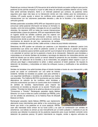 Peatonal que conduce Intervalo (LPI) frecuencia de la señal de tránsito se puede configurar para que los
peatones se les permite empezar a cruzar la calle antes de vehículos paralelas obtener una luz verde.
Esta señal caminata temprano, llamó a un intervalo peatonal que conduce, da peatones varios
segundos para viajar más lejos en la intersección donde son más visibles para los conductores y
ciclistas. LPI puede ayudar a reducir los conflictos entre peatones y convertir el tránsito en las
intersecciones con los volúmenes peatonales elevados y alta de la bicicleta y los volúmenes de
vehículos girando.
Señales peatonales accesibles (APS) APS son dispositivos que se
comunican señal peatonal información de tiempo en formatos no
visuales, como los tonos audibles, mensajes de voz y/o superficies
vibrantes. Se requieren APS en todas las nuevas intersecciones
semaforizadas y pasos de peatones. APS son especialmente útiles
en lugares donde las señales auditivas para los viajeros con
discapacidad visual pueden dar información confusa como las
intersecciones donde se permiten giros a la derecha en, continuos
movimientos de derecho de giro rojo, operaciones de señales
complejas, rotondas de varios carriles, calles anchas, o áreas de poco tránsito volúmenes.
Detectores de APS pueden ser activados por peatones o por dispositivos de detección pasiva (una
característica que activa una señal de peatones cuando un sensor detecta un peatón en espera).
Detección de peatones pasiva también puede permitir que la longitud de la señal de pie para adaptarse
a la velocidad al caminar real de la peatonal a través de la intersección. Detección para bicicletas y
motocicletas en el tránsito Señales de bicicletas y tecnología de detección de motocicleta permite una
señal de tránsito que se activa cuando un sensor detecta la presencia de una bicicleta o motocicleta
esperando. Sin detección de la bicicleta y de la motocicleta, los pasajeros deben esperar a que un
vehículo para llegar a desencadenar la señal, o deben presionar el botón peatonal. Se requiere la
detección de bicicletas y motocicletas en todos los enfoques nuevos y modificados a las semáforos
accionado.
Señales de bicicletas Una señal bicicleta dirige el tránsito bicicleta a través de una intersección y sólo
puede ser usado en combinación con una señal de tránsito
existente. Señales de bicicletas se pueden usar para enfrentar a
una seguridad identificada o bicicletas de problemas que implica
operacionales. The California MUTCD recomienda que los medios
alternativos de solución de los conflictos entre bicicletas y
vehículos automotores que tener en cuenta antes de la instalación
de señales de bicicleta. Oportunidades para mejorar las
condiciones en bicicleta se discuten en la sección "Diseño para
ciclistas." Prioridad de tránsito de la señal se discute en la sección
"Conexiones a Tránsito." Rectangular parpadeo rápido Balizas
Derecha: Un cruce a mitad de cuadra controlado por RRFBs, junto
con las señales de advertencia, en la histórica Ruta 40 (Russell
Bulevar) en Davis.
Rectangular parpadeo rápido Balizas (RRFBs) usar rápidamente
alternando luces intermitentes para alertar a los conductores que
tienen que rendir a los peatones en el cruce peatonal. RRFBs
usan alta intensidad diodo emisor de luz luces (LED) y se usan en combinación con señales de
advertencia. Las balizas se activan ya sea manualmente por un botón pulsador o mediante el uso de
sensores que detectan la presencia de los peatones esperando para cruzar (también conocido como
detección de peatones pasiva). El patrón intermitente es irregular, similar a algunos vehículos de
 