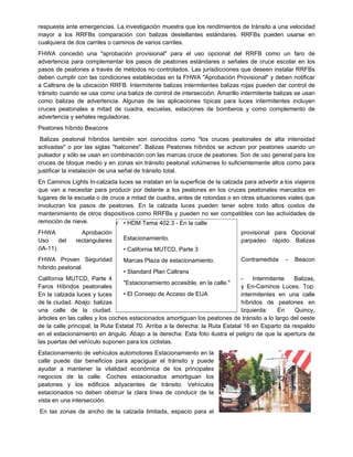 respuesta ante emergencias. La investigación muestra que los rendimientos de tránsito a una velocidad
mayor a los RRFBs comparación con balizas destellantes estándares. RRFBs pueden usarse en
cualquiera de dos carriles o caminos de varios carriles.
FHWA concedió una "aprobación provisional" para el uso opcional del RRFB como un faro de
advertencia para complementar los pasos de peatones estándares o señales de cruce escolar en los
pasos de peatones a través de métodos no controlados. Las jurisdicciones que deseen instalar RRFBs
deben cumplir con las condiciones establecidas en la FHWA "Aprobación Provisional" y deben notificar
a Caltrans de la ubicación RRFB. Intermitente balizas intermitentes balizas rojas pueden dar control de
tránsito cuando se usa como una baliza de control de intersección. Amarillo intermitente balizas se usan
como balizas de advertencia. Algunas de las aplicaciones típicas para luces intermitentes incluyen
cruces peatonales a mitad de cuadra, escuelas, estaciones de bomberos y como complemento de
advertencia y señales reguladoras.
Peatones híbrido Beacons
Balizas peatonal híbridos también son conocidos como "los cruces peatonales de alta intensidad
activadas" o por las siglas "halcones". Balizas Peatones híbridos se activan por peatones usando un
pulsador y sólo se usan en combinación con las marcas cruce de peatones. Son de uso general para los
cruces de bloque medio y en zonas sin tránsito peatonal volúmenes lo suficientemente altos como para
justificar la instalación de una señal de tránsito total.
En Caminos Lights In-calzada luces se instalan en la superficie de la calzada para advertir a los viajeros
que van a necesitar para producir por delante a los peatones en los cruces peatonales marcados en
lugares de la escuela o de cruce a mitad de cuadra, antes de rotondas o en otras situaciones viales que
involucran los pasos de peatones. En la calzada luces pueden tener sobre todo altos costos de
mantenimiento de otros dispositivos como RRFBs y pueden no ser compatibles con las actividades de
remoción de nieve.
FHWA Aprobación provisional para Opcional
Uso del rectangulares parpadeo rápido Balizas
(IA-11).
FHWA Proven Seguridad Contramedida - Beacon
híbrido peatonal.
California MUTCD, Parte 4 - Intermitente Balizas,
Faros Híbridos peatonales y En-Caminos Luces. Top:
En la calzada luces y luces intermitentes en una calle
de la ciudad. Abajo: balizas híbridos de peatones en
una calle de la ciudad. Izquierda: En Quincy,
árboles en las calles y los coches estacionados amortiguan los peatones de tránsito a lo largo del oeste
de la calle principal, la Ruta Estatal 70. Arriba a la derecha: la Ruta Estatal 16 en Esparto da respaldo
en el estacionamiento en ángulo. Abajo a la derecha: Esta foto ilustra el peligro de que la apertura de
las puertas del vehículo suponen para los ciclistas.
Estacionamiento de vehículos automotores Estacionamiento en la
calle puede dar beneficios para apaciguar el tránsito y puede
ayudar a mantener la vitalidad económica de los principales
negocios de la calle. Coches estacionados amortiguan los
peatones y los edificios adyacentes de tránsito. Vehículos
estacionados no deben obstruir la clara línea de conducir de la
vista en una intersección.
En las zonas de ancho de la calzada limitada, espacio para el
r • HDM Tema 402.3 - En la calle
Estacionamiento.
• California MUTCD, Parte 3
Marcas Plaza de estacionamiento.
• Standard Plan Caltrans
"Estacionamiento accesible, en la calle."
• El Consejo de Acceso de EUA
 