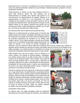 estacionamiento es a menudo en competencia con otras características de la calle principal, como las
zonas más amplias peatonales, instalaciones para bicicletas, medianas elevadas y paisajismo vereda y
la plantación de árboles.
Estacionamiento en ángulo, ya sea hacia adelante (nariz-in) o
hacia atrás (back-in), puede dar más espacios que el
estacionamiento en paralelo, pero requiere más espacio en la
zona-de-camino de estacionamiento en paralelo. Regreso en el
estacionamiento en ángulo da a los conductores una mejor
visibilidad de los ciclistas y el resto del tránsito cuando se sale de
una plaza de estacionamiento. Estacionamiento en ángulo es más
factible cuando no hay espacio suficiente para permitir que los
vehículos que entran o salen del espacio sin interferir con un carril
bici, o la forma de circulación de la calle principal.
que desviarse para evitar la apertura de la puerta del coche.
Regreso en el estacionamiento en ángulo ayuda a minimizar este
peligro tránsito para ciclistas. Estrategias adicionales para mejorar
las condiciones en bicicleta cerca de las zonas de estacionamiento
de vehículos automotores se enumeran en el "Diseño para
ciclistas" sección. En las calles principales, recorrido de la bicicleta
puede ocurrir en instalaciones diseñadas específicamente para los
viajes en bicicleta o en carriles de tránsito compartido con
vehículos, como se muestra en estas calles de la ciudad de San Francisco. Diseño para ciclistas La
siguiente sección describe las opciones de diseño que facilitan cómodo recorrido de la bicicleta en las
calles principales. Los ciclistas también se benefician de muchas de las estrategias de camino y de
intersección equilibradas discutidos anteriormente en este capítulo.
Calle principal como una ruta de viaje y como un destino en sí
mismo, atraerá a los ciclistas de diversas edades y habilidades.
Los ciclistas pueden andar en la calle principal para ir al trabajo,
conectar con el transporte público, hacer recados, hacer viajes de
recreo de larga distancia local o, y/o para parar y patrocinar los
principales negocios de la calle. La identificación de estas diversas
necesidades de viaje puede ayudar a evaluar qué características
de camino o de camino adicionales podrían ayudar a mejorar las
condiciones en bicicleta en la calle principal.
Cuando se evalúa la forma de mejorar las condiciones en bicicleta
en un lugar determinado, los planificadores y proyectistas también
deben considerar que los ciclistas poseen diversas habilidades en
bicicleta y diversos niveles de comodidad con que monta cerca del
tránsito de vehículos automotores. Se debe considerar a la gama
completa de los novatos y experimentados pilotos, como los niños
que pueden viajar solos o en grupos a la escuela, así como los
viajeros en bicicleta confianza que pueden montar todos los días
en todas las formas de clima. Todos los ciclistas valorarán
principales rutas de viaje calle confortables y eficientes.
Compartidos Traffic carriles
En algunos casos, las calles principales puede ser totalmente
adecuada para el recorrido eficiente de bicicletas y de señalización
 