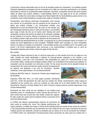 y pavimento marcas adicionales para el uso de la bicicleta puede ser innecesario. Los ciclistas pueden
compartir legalmente principales vías de circulación de la calle con vehículos automotores o no señales
adicionales y marcas en el pavimento están presentes. Izquierda: compartido marcas del carril usuarios
viales de alerta que ambos ciclistas y automovilistas tienen el uso legal de la vía de circulación
completa. Carriles bici como éste a lo largo de la Ruta Estatal 225 en Santa Bárbara puede animar a los
corredores, tanto experimentados y novatos para viajar en bicicleta: Derecho.
Compartidos carril Marcas (sharrows) Compartidos carril marcas
son marcas en el pavimento que los usuarios de los caminos de
alerta que ambos ciclistas y los conductores pueden usar
legalmente el carril del tránsito total. Se usan en los carriles que
son demasiado estrechos para un vehículo de motor y una bicicleta
para viajar al lado del otro en el mismo carril. Marcas del carril
compartido usuarios del camino de alerta de la ubicación probable
de los ciclistas en el camino. Marcan la posición en el carril donde
los ciclistas pueden viajar para evitar la apertura de las puertas del
coche donde hay estacionamiento en la calle. La ausencia de un carril compartido marca no impide a un
ciclista de tomar legalmente el carril completo. PUEDEN USAR carril completo Un carril compartido
marca y el signo se muestra a la izquierda, "Las bicicletas puede usar completa carril," se pueden usar
juntos o de forma independiente para comunicar a los automovilistas y ciclistas que un carril es
demasiado estrecho para ambos modos de viajar al lado del otro.
Bici carriles
Carriles Bici (Clase ciclovías II) dan un carril de rayas para un solo sentido de la bici de viajes en una
calle. Carriles bici están destinadas a delinear la zona-de-camino asignado a los ciclistas y los
automovilistas y para dar a los movimientos más predecibles por cada uno. Particularmente en las
concurridas calles, carriles para bicicletas pueden añadir a la comodidad de los pilotos que prefieren no
comparten vías de circulación con vehículos a motor. En las zonas de ancho de la calzada limitado, la
incorporación de nuevos carriles bici puede requerir la reasignación
de espacio vial dedicado a las vías de circulación, veredas,
medianas, zonas ajardinadas o vía de estacionamiento.
California MUTCD, Parte 9 - Control de Tránsito para Instalaciones
de bicicletas.
Capítulos HDM 300, 400 y en todo según proceda: orientación
carril bici. Verde del pavimento de color para los carriles bici Arriba: pavimentación verde mejora la
visibilidad de los carriles bici, como se muestra en esta parte de la ex Ruta Estatal 275 en West
Sacramento. Derecha: la Ruta Estatal 35 en San Francisco incluye ciclovías anchas adyacentes a los
coches estacionados.
Pavimento de color verde tal vez instalada en los carriles para
bicicletas como un complemento a otras marcas del carril bici. El
color verde hace que el carril bici más visible a todos los viajeros.
El color puede ser usado para la longitud entera o porciones de la
carril bici seleccionado.
La FHWA cita efectos operacionales positivos de pavimento de
color verde en carriles bici, como "los ciclistas posicionarse con
mayor precisión a medida que viajan a través de las intersecciones ya través de las zonas de conflicto"
y "los automovilistas diciendo que el pavimento de color verde les da una mayor conciencia de que los
ciclistas podrían ser presente y donde es probable que se coloca en la vía de circulación los ciclistas”.
La FHWA emitió una "Aprobación Provisional para Green pavimento de color para los carriles bici" y
 