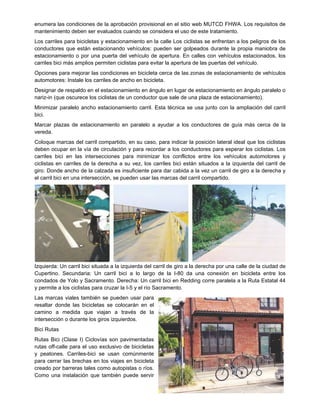 enumera las condiciones de la aprobación provisional en el sitio web MUTCD FHWA. Los requisitos de
mantenimiento deben ser evaluados cuando se considera el uso de este tratamiento.
Los carriles para bicicletas y estacionamiento en la calle Los ciclistas se enfrentan a los peligros de los
conductores que están estacionando vehículos: pueden ser golpeados durante la propia maniobra de
estacionamiento o por una puerta del vehículo de apertura. En calles con vehículos estacionados, los
carriles bici más amplios permiten ciclistas para evitar la apertura de las puertas del vehículo.
Opciones para mejorar las condiciones en bicicleta cerca de las zonas de estacionamiento de vehículos
automotores: Instale los carriles de ancho en bicicleta.
Designar de respaldo en el estacionamiento en ángulo en lugar de estacionamiento en ángulo paralelo o
nariz-in (que oscurece los ciclistas de un conductor que sale de una plaza de estacionamiento).
Minimizar paralelo ancho estacionamiento carril. Esta técnica se usa junto con la ampliación del carril
bici.
Marcar plazas de estacionamiento en paralelo a ayudar a los conductores de guía más cerca de la
vereda.
Coloque marcas del carril compartido, en su caso, para indicar la posición lateral ideal que los ciclistas
deben ocupar en la vía de circulación y para recordar a los conductores para esperar los ciclistas. Los
carriles bici en las intersecciones para minimizar los conflictos entre los vehículos automotores y
ciclistas en carriles de la derecha a su vez, los carriles bici están situados a la izquierda del carril de
giro. Donde ancho de la calzada es insuficiente para dar cabida a la vez un carril de giro a la derecha y
el carril bici en una intersección, se pueden usar las marcas del carril compartido.
Izquierda: Un carril bici situada a la izquierda del carril de giro a la derecha por una calle de la ciudad de
Cupertino. Secundaria: Un carril bici a lo largo de la I-80 da una conexión en bicicleta entre los
condados de Yolo y Sacramento. Derecha: Un carril bici en Redding corre paralela a la Ruta Estatal 44
y permite a los ciclistas para cruzar la I-5 y el río Sacramento.
Las marcas viales también se pueden usar para
resaltar donde las bicicletas se colocarán en el
camino a medida que viajan a través de la
intersección o durante los giros izquierdos.
Bici Rutas
Rutas Bici (Clase I) Ciclovías son pavimentadas
rutas off-calle para el uso exclusivo de bicicletas
y peatones. Carriles-bici se usan comúnmente
para cerrar las brechas en los viajes en bicicleta
creado por barreras tales como autopistas o ríos.
Como una instalación que también puede servir
 