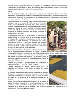 peatones, carriles bici deben cumplir con los requisitos de accesibilidad, como se indica en Caltrans
Diseño Boletín de Información 82. Dónde se prevé el uso peatonal regular de un carril bici, instalaciones
separadas para los peatones pueden minimizar los conflictos.
Rutas
Rutas de bici (ciclovías Clase III) dan para su uso compartido con el tránsito peatonal o de vehículos
automotores. Designación de rutas en bicicleta debe indicar a los ciclistas que hay ventajas particulares
para el uso de estas rutas, en comparación con las rutas alternativas. El HDM desalienta el uso de las
veredas como ciclovías Clase III.
Carriles-bici pueden dar conexiones vitales entre las ciudades y los
principales lugares de la calle. El HDM recomienda no colocar
carriles bici inmediatamente adyacentes a las calles principales.
Izquierda: dar estacionamiento de bicicletas se asegura de que los
ciclistas son capaces de parar y patrocinar principales empresas
locales de la calle. Esta calle de la ciudad de Sacramento incluye
bastidores de bicicletas funcionales que también contribuyen al
carácter estético de la calle.
Estacionamiento de la bici El HDM fomenta la colocación de
estacionamiento de bicicletas cerca de las empresas, tiendas y
otros lugares. Dar estacionamiento de bicicletas fomenta los viajes
en bicicleta, y puede beneficiar a la economía local, dando
oportunidades para los ciclistas para asegurar sus bicicletas
durante su visita a los principales negocios de la calle.
Estacionamiento de bicicletas en las veredas no debe infringir los
requisitos de la ADA para las zonas peatonales.
Señales para Instalaciones de bicicletas Señalización relacionada
con los viajes en bicicleta puede alertar a los viajeros a la presencia de ciclistas y puede alertar a los
ciclistas a las condiciones específicas de viaje. Guía señales y placas también pueden ayudar a los
ciclistas en la localización de las rutas de viaje con las condiciones
más óptimas en bicicleta. HDM, Capítulo 1.000 bicicletas Diseño de
Transporte, Capítulo 300 geométrica Corte transversal ya lo largo de
los temas HDM en su caso.
California MUTCD Parte 9 - control de tránsito para instalaciones de
bicicletas; y la Parte 6 - Control de Tránsito Temporal.
Caltrans Operaciones de Tránsito Directiva Política 11-01: Con
capacidad para ciclistas en las Zonas de Control de Tránsito
temporales.
El acceso de bicicletas Durante el acceso de construcción de bicicletas
debe preservarse durante principales actividades de construcción de la
calle y de mantenimiento. Se requieren zonas de control de tránsito
temporales para dar continuidad de los viajes en bicicleta alrededor de
un cierre.
Rejillas para drenaje posicionamiento adecuado de las rejillas de
drenaje de camino o sumideros de cordón es esencial para evitar
obstáculos a los viajes en bicicleta. Requisitos para el diseño y la
colocación de las rejillas se dan en HDM 837.2 y la información adicional está disponible en HDM
Capítulo 1000, Planificación y Diseño Ciclovía.
 