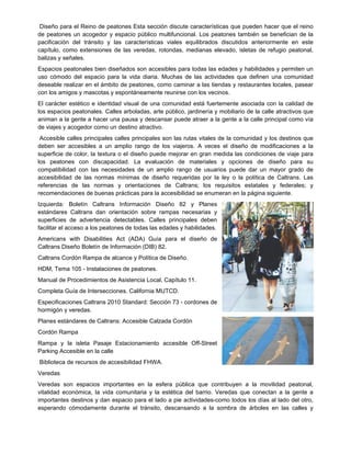 Diseño para el Reino de peatones Esta sección discute características que pueden hacer que el reino
de peatones un acogedor y espacio público multifuncional. Los peatones también se benefician de la
pacificación del tránsito y las características viales equilibrados discutidos anteriormente en este
capítulo, como extensiones de las veredas, rotondas, medianas elevado, isletas de refugio peatonal,
balizas y señales.
Espacios peatonales bien diseñados son accesibles para todas las edades y habilidades y permiten un
uso cómodo del espacio para la vida diaria. Muchas de las actividades que definen una comunidad
deseable realizar en el ámbito de peatones, como caminar a las tiendas y restaurantes locales, pasear
con los amigos y mascotas y espontáneamente reunirse con los vecinos.
El carácter estético e identidad visual de una comunidad está fuertemente asociada con la calidad de
los espacios peatonales. Calles arboladas, arte público, jardinería y mobiliario de la calle atractivos que
animan a la gente a hacer una pausa y descansar puede atraer a la gente a la calle principal como vía
de viajes y acogedor como un destino atractivo.
Accesible calles principales calles principales son las rutas vitales de la comunidad y los destinos que
deben ser accesibles a un amplio rango de los viajeros. A veces el diseño de modificaciones a la
superficie de color, la textura o el diseño puede mejorar en gran medida las condiciones de viaje para
los peatones con discapacidad. La evaluación de materiales y opciones de diseño para su
compatibilidad con las necesidades de un amplio rango de usuarios puede dar un mayor grado de
accesibilidad de las normas mínimas de diseño requeridas por la ley o la política de Caltrans. Las
referencias de las normas y orientaciones de Caltrans; los requisitos estatales y federales; y
recomendaciones de buenas prácticas para la accesibilidad se enumeran en la página siguiente.
Izquierda: Boletín Caltrans Información Diseño 82 y Planes
estándares Caltrans dan orientación sobre rampas necesarias y
superficies de advertencia detectables. Calles principales deben
facilitar el acceso a los peatones de todas las edades y habilidades.
Americans with Disabilities Act (ADA) Guía para el diseño de
Caltrans Diseño Boletín de Información (DIB) 82.
Caltrans Cordón Rampa de alcance y Política de Diseño.
HDM, Tema 105 - Instalaciones de peatones.
Manual de Procedimientos de Asistencia Local, Capítulo 11.
Completa Guía de Intersecciones. California MUTCD.
Especificaciones Caltrans 2010 Standard: Sección 73 - cordones de
hormigón y veredas.
Planes estándares de Caltrans: Accesible Calzada Cordón
Cordón Rampa
Rampa y la isleta Pasaje Estacionamiento accesible Off-Street
Parking Accesible en la calle
Biblioteca de recursos de accesibilidad FHWA.
Veredas
Veredas son espacios importantes en la esfera pública que contribuyen a la movilidad peatonal,
vitalidad económica, la vida comunitaria y la estética del barrio. Veredas que conectan a la gente a
importantes destinos y dan espacio para el lado a pie actividades-como todos los días al lado del otro,
esperando cómodamente durante el tránsito, descansando a la sombra de árboles en las calles y
 