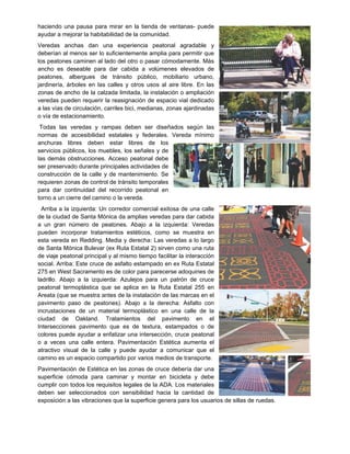 haciendo una pausa para mirar en la tienda de ventanas- puede
ayudar a mejorar la habitabilidad de la comunidad.
Veredas anchas dan una experiencia peatonal agradable y
deberían al menos ser lo suficientemente amplia para permitir que
los peatones caminen al lado del otro o pasar cómodamente. Más
ancho es deseable para dar cabida a volúmenes elevados de
peatones, albergues de tránsito público, mobiliario urbano,
jardinería, árboles en las calles y otros usos al aire libre. En las
zonas de ancho de la calzada limitada, la instalación o ampliación
veredas pueden requerir la reasignación de espacio vial dedicado
a las vías de circulación, carriles bici, medianas, zonas ajardinadas
o vía de estacionamiento.
Todas las veredas y rampas deben ser diseñados según las
normas de accesibilidad estatales y federales. Vereda mínimo
anchuras libres deben estar libres de los
servicios públicos, los muebles, los señales y de
las demás obstrucciones. Acceso peatonal debe
ser preservado durante principales actividades de
construcción de la calle y de mantenimiento. Se
requieren zonas de control de tránsito temporales
para dar continuidad del recorrido peatonal en
torno a un cierre del camino o la vereda.
Arriba a la izquierda: Un corredor comercial exitosa de una calle
de la ciudad de Santa Mónica da amplias veredas para dar cabida
a un gran número de peatones. Abajo a la izquierda: Veredas
pueden incorporar tratamientos estéticos, como se muestra en
esta vereda en Redding. Media y derecha: Las veredas a lo largo
de Santa Mónica Bulevar (ex Ruta Estatal 2) sirven como una ruta
de viaje peatonal principal y al mismo tiempo facilitar la interacción
social. Arriba: Este cruce de asfalto estampado en ex Ruta Estatal
275 en West Sacramento es de color para parecerse adoquines de
ladrillo. Abajo a la izquierda: Azulejos para un patrón de cruce
peatonal termoplástica que se aplica en la Ruta Estatal 255 en
Areata (que se muestra antes de la instalación de las marcas en el
pavimento paso de peatones). Abajo a la derecha: Asfalto con
incrustaciones de un material termoplástico en una calle de la
ciudad de Oakland. Tratamientos del pavimento en el
Intersecciones pavimento que es de textura, estampados o de
colores puede ayudar a enfatizar una intersección, cruce peatonal
o a veces una calle entera. Pavimentación Estética aumenta el
atractivo visual de la calle y puede ayudar a comunicar que el
camino es un espacio compartido por varios medios de transporte.
Pavimentación de Estética en las zonas de cruce debería dar una
superficie cómoda para caminar y montar en bicicleta y debe
cumplir con todos los requisitos legales de la ADA. Los materiales
deben ser seleccionados con sensibilidad hacia la cantidad de
exposición a las vibraciones que la superficie genera para los usuarios de sillas de ruedas.
 