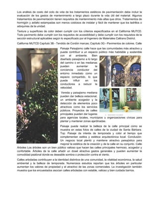 Los análisis de costo del ciclo de vida de los tratamientos estéticos de pavimentación debe incluir la
evaluación de los gastos de mantenimiento a largo plazo durante la vida útil del material. Algunos
tratamientos de pavimentación tienen requisitos de mantenimiento más altas que otros. Tratamientos de
hormigón y asfalto estampadas son menos costosos de instalar y fácil de mantener que los ladrillos o
adoquines de la unidad.
Textura y superficies de color deben cumplir con los criterios especificados en el California MUTCD.
Todo pavimento debe cumplir con los requisitos de accesibilidad y debe cumplir con los requisitos de la
sección estructural aplicables según lo especificado por el Ingeniero de Materiales Caltrans District.
California MUTCD Capítulo 3B - Tendido de Cordón marcas; Capítulo 3G - Pavimentos de colores. Calle
Paisaje Paisajismo calle hace que las comunidades más atractivo y
puede contribuir a un espacio público más habitable y sostenible
con el ambiente. Bien
diseñado paisajismo a lo largo
del camino o en las medianas
pueden aumentar la
conciencia conductor del
entorno inmediato como un
espacio compartido, lo que
puede influir en los
conductores a reducir la
velocidad.
Vereda y paisajismo mediana
pueden dar belleza estacional,
un ambiente acogedor y la
detección de elementos poco
atractivos como los servicios
públicos. Proyectos de calles
principales pueden dar lugares
para agencias locales, municipios u organizaciones cívicas para
plantar y mantener zonas ajardinadas.
Paisaje puede realzar la belleza de la calle principal como se
muestra en estas fotos de calles de la ciudad de Santa Bárbara.
Top: Paisaje da interés de temporada y color al tiempo que
complementan estilos y estética arquitectónica local. Conclusión:
Un negocio local plantó y mantiene atractivo paisajístico para
mejorar la estética de la creación y de la calle en su conjunto. Calle
Árboles Los árboles son un bien público valioso que hacen las calles principales hermoso, acogedor y
confortable. Árboles de la calle añadir un dosel atractiva gastos generales y pueden aumentar la
comodidad peatonal donde es deseable sombra o protección contra el viento.
Calles arboladas contribuyen a la identidad distintiva de una comunidad, la vitalidad económica, la salud
ambiental y la belleza de temporada. Numerosos estudios reportan que los árboles en particular
aumentan los valores de propiedad y el atractivo de las zonas comerciales. La investigación también
muestra que los encuestados asocian calles arboladas con estable, valioso y bien cuidada barrios.
 