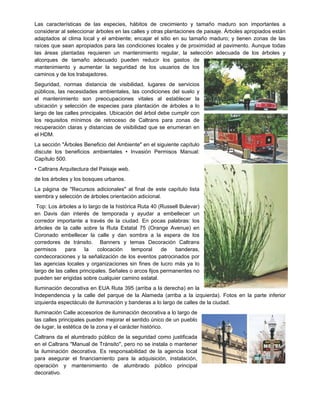 Las características de las especies, hábitos de crecimiento y tamaño maduro son importantes a
considerar al seleccionar árboles en las calles y otras plantaciones de paisaje. Árboles apropiados están
adaptados al clima local y el ambiente; encajar el sitio en su tamaño maduro; y tienen zonas de las
raíces que sean apropiados para las condiciones locales y de proximidad al pavimento. Aunque todas
las áreas plantadas requieren un mantenimiento regular, la selección adecuada de los árboles y
alcorques de tamaño adecuado pueden reducir los gastos de
mantenimiento y aumentar la seguridad de los usuarios de los
caminos y de los trabajadores.
Seguridad, normas distancia de visibilidad, lugares de servicios
públicos, las necesidades ambientales, las condiciones del suelo y
el mantenimiento son preocupaciones vitales al establecer la
ubicación y selección de especies para plantación de árboles a lo
largo de las calles principales. Ubicación del árbol debe cumplir con
los requisitos mínimos de retroceso de Caltrans para zonas de
recuperación claras y distancias de visibilidad que se enumeran en
el HDM.
La sección "Árboles Beneficio del Ambiente" en el siguiente capítulo
discute los beneficios ambientales • Invasión Permisos Manual:
Capítulo 500.
• Caltrans Arquitectura del Paisaje web.
de los árboles y los bosques urbanos.
La página de "Recursos adicionales" al final de este capítulo lista
siembra y selección de árboles orientación adicional.
Top: Los árboles a lo largo de la histórica Ruta 40 (Russell Bulevar)
en Davis dan interés de temporada y ayudar a embellecer un
corredor importante a través de la ciudad. En pocas palabras: los
árboles de la calle sobre la Ruta Estatal 75 (Orange Avenue) en
Coronado embellecer la calle y dan sombra a la espera de los
corredores de tránsito. Banners y temas Decoración Caltrans
permisos para la colocación temporal de banderas,
condecoraciones y la señalización de los eventos patrocinados por
las agencias locales y organizaciones sin fines de lucro más ya lo
largo de las calles principales. Señales o arcos fijos permanentes no
pueden ser erigidas sobre cualquier camino estatal.
Iluminación decorativa en EUA Ruta 395 (arriba a la derecha) en la
Independencia y la calle del parque de la Alameda (arriba a la izquierda). Fotos en la parte inferior
izquierda espectáculo de iluminación y banderas a lo largo de calles de la ciudad.
Iluminación Calle accesorios de iluminación decorativa a lo largo de
las calles principales pueden mejorar el sentido único de un pueblo
de lugar, la estética de la zona y el carácter histórico.
Caltrans da el alumbrado público de la seguridad como justificada
en el Caltrans "Manual de Tránsito", pero no se instala o mantener
la iluminación decorativa. Es responsabilidad de la agencia local
para asegurar el financiamiento para la adquisición, instalación,
operación y mantenimiento de alumbrado público principal
decorativo.
 