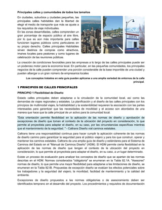 Principales calles y comunidades de todos los tamaños
En ciudades, suburbios y ciudades pequeñas, las
principales calles habitables dan la libertad de
elegir el medio de transporte que más se ajuste a
los requisitos de viaje individuales.
En las zonas desarrolladas, calles comprenden un
gran porcentaje de espacio público al aire libre,
por lo que es aún más importante para calles
funcionen lugares públicos como particulares en
su propio derecho. Calles principales Habitables
sirven destinos de compras como atractivos,
imanes locales para peatones y como lugares de
celebración de las reuniones públicas.
La creación de condiciones favorables para las empresas a lo largo de las calles principales puede ser
un poderoso motor para la economía local. En particular, en las pequeñas comunidades, los principales
negocios de la calle pueden comprender una porción considerable de la base imponible de una ciudad y
pueden albergar a un gran número de empresarios locales
Los conceptos tratados en esta guía pueden aplicarse a una amplia variedad de entornos de la calle
principal.
1 PRINCIPIOS DE CALLES PRINCIPALES
PRINCIPIO 1 Flexibilidad de Diseño
Estado calles principales deben adaptarse a la circulación de la comunidad local, así como las
demandas de viajes regionales y estatales. La planificación y el diseño de las calles principales con los
principios de multimodal viajes, la habitabilidad y la sostenibilidad requieren la asociación con las partes
interesadas para garantizar que las necesidades de movilidad y el acceso son abordados de una
manera que hace que la calle principal de un activo para la comunidad local.
"Esta orientación permite flexibilidad en la aplicación de las normas de diseño y aprobación de
excepciones de diseño que toman el contexto de la ubicación del proyecto en consideración, lo que
permite al proyectista para adaptar el diseño, en su caso, por las circunstancias específicas mientras
que el mantenimiento de la seguridad. " - Caltrans Diseño vial caminos estatales.
Caltrans tiene una responsabilidad continua para hacer cumplir la aplicación coherente de las normas
de diseño camino para garantizar la seguridad para el público viajero y para los que construir, operar y
mantener los caminos estatales. Caltrans da una amplia guía de diseño y estándares para el Sistema de
Caminos del Estado en el "Manual de Caminos Diseño" (HDM). El HDM permite cierta flexibilidad en la
aplicación de las normas de diseño que tengan el contexto de la ubicación del proyecto en
consideración, lo que permite al proyectista para adaptar el diseño, en su caso, a un lugar determinado.
Existe un proceso de evaluación para analizar los conceptos de diseño que se apartan de las normas
descritas en el HDM. Normas considerados "obligatoria" se enumeran en la Tabla 82.1A. "Asesores"
normas de diseño, lo que permite una mayor flexibilidad para adaptarse a las limitaciones de diseño, se
enumeran en la Tabla 82.IB. Propuestas de excepción diseño se evalúan los efectos potenciales sobre
los trabajadores y la seguridad del viajero, la movilidad, facilidad de mantenimiento y la calidad del
ambiente.
Excepciones de diseño propuestos a las normas obligatorias o de asesoramiento deben ser
identificados temprano en el desarrollo del proyecto. Los procedimientos y requisitos de documentación
 