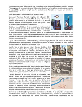 Luminarias decorativas deben cumplir con los estándares de seguridad federales y estatales actuales.
Polacos y cajas de controlador de señal deben estar ubicados en el cumplimiento de todos los requisitos
de accesibilidad y deben cumplir con los contratiempos. También se requiere un contrato de
mantenimiento.
Señal, iluminación y sistemas eléctricos Guía de Diseño.
Usurpación Permisos Manual, Capítulo 500 (Sección 501-
Banners y decoraciones; Sección 515- Señales e iluminación).
Derecha: Estas calles de la ciudad en Alameda y Los Ángeles
(extrema derecha) incluyen mobiliario urbano que ayudan a crear
un espacio cómodo y multifuncional peatonal.
Mobiliario urbano Mobiliario Street puede añadir a la habitabilidad
de la comunidad al hacer de la calle un lugar más cómodo,
funcional y estéticamente atractivo para los viajeros. La presencia
de mobiliario urbano aumenta la conciencia pública de los viajeros multimodales, y puede animar a la
gente para detenerse y visitar los negocios locales y centros comunitarios. Para crear un entorno más
habitable, un camino principal puede incluir lugares para sentarse, como bancos, muros bajos, bordes
plantador o pasos de ancho.
Ley del Estado de California (California Calles y Caminos Código - Sección 731) prohíbe las mesas para
comer en Caltrans zona-de-camino, excepto bajo un permiso de evento especial o en áreas donde la
propiedad estatal se renuncia a un municipio local.
Muebles de la calle pueden incluir: Bancos Bastidores Bici
plantadores de árboles Periódico Rejas Stands Refugios Way de
investigación Señalización de Tránsito y Señalización Basura y
Reciclaje receptáculos de agua Fuentes bolardos calle decorativa
Iluminación Todos mobiliario y su colocación debe cumplir con los
requisitos de ADA. Para dar un área sin obstáculos para los
peatones, el HDM también da espacios horizontales mínimos de
los objetos situados en, o adyacentes a, las veredas. Bolardos
deben ser lo suficientemente alto para que no crean un peligro de
tropiezo a los peatones.
Arte Transporte Arte El transporte puede contribuir a los objetivos
de habitabilidad de una comunidad de la creación de un carácter
único o el sentido de su lugar por artísticamente reflejando
estética locales, los valores culturales, cívicos o ambientales.
Caltrans administra el Programa de Arte de Transporte, para
animar a otros a usar sus instalaciones, estructuras y derecho de
manera espacios para la expresión creativa a través de las artes
visuales. Formas de arte bien concebidos, debidamente
localizados, pueden mejorar las experiencias de los medios de
transporte que usan y enriquecer el ambiente de las comunidades
vecinas. La colocación de las ilustraciones está condicionada a
acuerdos de mantenimiento adecuadas y se limita a las zonas
donde el mantenimiento se puede realizar de forma segura.
Comunidad de identificación representaciones artísticas de identidad de la comunidad ubicada en las
características del camino de ingeniería requerido, tales como muros y puentes, se coordinan a través
del Programa de Identificación de Caltrans Comunidad. Identificadores comunitarias se dan
 