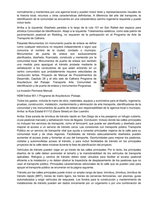 normalmente y mantenidos por una agencia local y pueden incluir texto y representaciones visuales de
la historia local, recursos u otras características definitorias. A diferencia del arte del transporte, la
identificación de la comunidad se encuentra en una característica camino ingeniería requerida y puede
incluir texto.
Arriba a la izquierda: Diseñado paredes a lo largo de la ruta 101 en San Rafael dan espacio para
artística Comunidad de Identificación. Abajo a la izquierda: Tratamientos estéticos, como este patrón de
pavimentación peatonal en Redding, no requieren de la participación en el Programa de Arte de
Transporte de Caltrans.
Pasarela Monumentos Un monumento puerta de enlace se define
como cualquier estructura no requiere independiente o signo que
comunica el nombre de la ciudad, condado o municipio.
Monumentos de puerta de enlace son exclusivamente
planificados, diseñado, financiado, construido y mantenido por la
comunidad local. Monumentos de puerta de enlace son también
una medida para apaciguar el tránsito probada mediante la
señalización a los conductores de que están entrando en un
centro comunitario que probablemente requiere velocidades de
conducción lentas. Proyecto de Manual de Procedimientos de
Desarrollo, Capítulo 29 y el sitio web de Caltrans Programa de
Arquitectura del Paisaje: Transporte Arte, Comunidad de
identificación y de puerta de enlace y monumentos Programas.
La Invasión Permisos Manual.
HDM Índice 901,1 Programa de Arquitectura -Paisaje.
Todos los gastos, incluida la mano de obra, materiales, equipos y suministros para el diseño, ingeniería,
pruebas, construcción, instalación, mantenimiento y eliminación de arte transporte, identificadores de la
comunidad y los monumentos de puerta de enlace son responsabilidad de la agencia local o municipio.
Arriba: la Ruta Estatal 61/112 (Davis Street) en San Leandro.
Arriba: Esta parada de ómnibus de tránsito rápido en San Diego da a los pasajeros un refugio cubierto,
cruce peatonal marcado y señalización hora de llegada. Conclusión: Incluso donde las calles principales
no incluyen los servicios de transporte, como el ferrocarril, que puede ser planificado y diseñado para
mejorar el acceso a un servicio de tránsito cerca. Las conexiones con transporte público Transporte
Público es un servicio de transporte vital que ayuda a conectar principales viajeros de la calle para su
comunidad local y de otras regiones. Facilidades de tránsito adecuadamente diseñados pueden
aumentar el acceso jinete y fomentar el uso del transporte. Oportunidades para mejorar los peatones,
ciclistas y automovilistas acceso al tránsito, o para incluir facilidades de tránsito en los principales
proyectos de la calle debe iniciarse durante la fase de planificación del proyecto.
Vehículos de tránsito pueden viajar en ya través de las calles principales; Por lo tanto, los principales
diseños de la calle deben acomodar el tamaño y la maniobrabilidad de los vehículos de transporte
aplicables. Refugios y centros de tránsito deben estar ubicados para facilitar el acceso peatonal
eficiente a la instalación y no deben obstruir la trayectoria de desplazamiento de los peatones que no
usan el transporte público. Principales características adicionales de la calle que se pueden usar para
apoyar el transporte público se enumeran en la página siguiente.
Tránsito por las calles principales puede incluir un amplio rango de tipos: ómnibus, ómnibus, ómnibus de
tránsito rápido (BRT), trenes de metro ligero, los trenes de cercanías ferroviarias, van piscinas, guías
automatizados y exigir vehículos de respuesta. Los fondos para la construcción y mantenimiento de
instalaciones de tránsito pueden ser dados únicamente por un organismo o por una combinación de
 