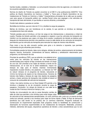 fuentes locales, estatales y federales. La comunicación temprana entre las agencias y la redacción de
los acuerdos aplicables es esencial.
Normas de diseño de Tránsito se pueden encontrar en el DM H y las publicaciones AASHTO: "Una
política de Diseño Geométrico de Caminos y Calles" y "Guía para el Diseño Geométrico de las
instalaciones de Tránsito en Caminos y Calles." Características principales de la calle que se pueden
usar para apoyar el transporte público son: carriles-Transit única que segregan a los vehículos de
transporte del resto del tránsito, lo que facilita un servicio eficiente y consistente.
Cordón lado detiene o paradas en carriles.
Bombillas de ómnibus, que son más de 21.5 m y facilitan la carga de pasajeros.
Bahías de ómnibus, que son hendiduras en la vereda, lo que permite un ómnibus se detenga
completamente fuera del calzada.
Tránsito paradas para el ómnibus y el tren de carga en las intersecciones o ubicaciones a mitad de
cuadra. Paradas de tránsito permiten a los pasajeros a esperar a que los vehículos de transporte sin
interferir con los peatones que viajan a lo largo de la vereda. Localización de tránsito se detiene justo
después de intersecciones permite a los peatones crucen la calle detrás de los vehículos de transporte,
permitiendo que los vehículos de transporte para reanudar los viajes de manera más eficiente.
Flujo mixto o bus de sólo convertir carriles para giros a la derecha e izquierda, que permiten
movimientos de giro eficientes para ómnibus.
Comodidades parada de tránsito, tales como refugios, árboles de sombra, estacionamiento de bicicletas
seguros, bancos, iluminación, contenedores de basura, teléfonos y señalización relacionados para
programar y la información de ruta.
Prioridad de semáforos (TSP), que se extiende o se adelanta la luz
verde para los vehículos de tránsito en las intersecciones
semaforizadas para mejorar el flujo constante de tránsito a lo largo
de una ruta. Dar prioridad a los viajes de tránsito a través de las
intersecciones, en el ciclo de la señal establecida, mejora los
tiempos de viaje para el tránsito mientras mínimamente
impactando cruzada tránsito y los peatones. La intención de TSP
es reducir retrasos en el programa de tránsito, reduciendo al
mínimo los tiempos de espera en las intersecciones. Horarios de
tránsito más fiables y tiempos de viaje más rápidos de pasajeros
animan y hacen servicios de transporte más rentable al reducir el
consumo de combustible del vehículo de transporte.
Arriba: Una bahía ómnibus en ex Ruta Estatal 275 permite a los
ómnibus a desalojar la vía de circulación durante la carga de
pasajeros. Conclusión: Un refugio de tránsito en una calle de la
ciudad de San Francisco informa en tiempo y ruta.
Carriles de circunvalación de cola (a veces llamados carriles de
salto de cola) que permiten a los ómnibus para evitar largas colas
de vehículos en las intersecciones semaforizadas. Un corto carril-bus sólo, junto con un avance de fase
verde bus activado, permite a los ómnibus para viajar de forma rápida y fiable. El flujo de derivación
beneficios bus cola donde no es práctico dar un carril-bus solamente. Programa evaluado de
Construcción en Experimental especiales Este programa evalúa la factibilidad de construcción y
desempeño de funciones experimentales en las instalaciones de transporte. Materiales, procesos,
métodos, elementos del equipo, dispositivos operativos de tránsito u otras características que no son
 