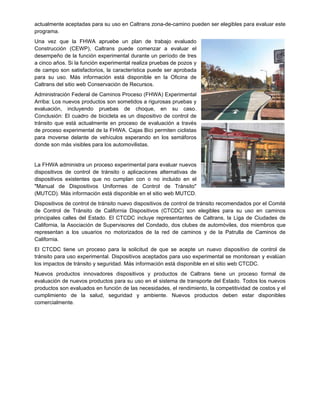 actualmente aceptadas para su uso en Caltrans zona-de-camino pueden ser elegibles para evaluar este
programa.
Una vez que la FHWA apruebe un plan de trabajo evaluado
Construcción (CEWP), Caltrans puede comenzar a evaluar el
desempeño de la función experimental durante un período de tres
a cinco años. Si la función experimental realiza pruebas de pozos y
de campo son satisfactorios, la característica puede ser aprobada
para su uso. Más información está disponible en la Oficina de
Caltrans del sitio web Conservación de Recursos.
Administración Federal de Caminos Proceso (FHWA) Experimental
Arriba: Los nuevos productos son sometidos a rigurosas pruebas y
evaluación, incluyendo pruebas de choque, en su caso.
Conclusión: El cuadro de bicicleta es un dispositivo de control de
tránsito que está actualmente en proceso de evaluación a través
de proceso experimental de la FHWA. Cajas Bici permiten ciclistas
para moverse delante de vehículos esperando en los semáforos
donde son más visibles para los automovilistas.
La FHWA administra un proceso experimental para evaluar nuevos
dispositivos de control de tránsito o aplicaciones alternativas de
dispositivos existentes que no cumplan con o no incluido en el
"Manual de Dispositivos Uniformes de Control de Tránsito"
(MUTCD). Más información está disponible en el sitio web MUTCD.
Dispositivos de control de tránsito nuevo dispositivos de control de tránsito recomendados por el Comité
de Control de Tránsito de California Dispositivos (CTCDC) son elegibles para su uso en caminos
principales calles del Estado. El CTCDC incluye representantes de Caltrans, la Liga de Ciudades de
California, la Asociación de Supervisores del Condado, dos clubes de automóviles, dos miembros que
representan a los usuarios no motorizados de la red de caminos y de la Patrulla de Caminos de
California.
El CTCDC tiene un proceso para la solicitud de que se acepte un nuevo dispositivo de control de
tránsito para uso experimental. Dispositivos aceptados para uso experimental se monitorean y evalúan
los impactos de tránsito y seguridad. Más información está disponible en el sitio web CTCDC.
Nuevos productos innovadores dispositivos y productos de Caltrans tiene un proceso formal de
evaluación de nuevos productos para su uso en el sistema de transporte del Estado. Todos los nuevos
productos son evaluados en función de las necesidades, el rendimiento, la competitividad de costos y el
cumplimiento de la salud, seguridad y ambiente. Nuevos productos deben estar disponibles
comercialmente.
 