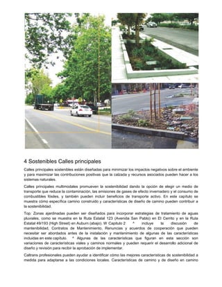 4 Sostenibles Calles principales
Calles principales sostenibles están diseñadas para minimizar los impactos negativos sobre el ambiente
y para maximizar las contribuciones positivas que la calzada y recursos asociados pueden hacer a los
sistemas naturales.
Calles principales multimodales promueven la sostenibilidad dando la opción de elegir un medio de
transporte que reduce la contaminación, las emisiones de gases de efecto invernadero y el consumo de
combustibles fósiles, y también pueden incluir beneficios de transporte activo. En este capítulo se
muestra cómo específica camino construido y características de diseño de camino pueden contribuir a
la sostenibilidad.
Top: Zonas ajardinadas pueden ser diseñados para incorporar estrategias de tratamiento de aguas
pluviales, como se muestra en la Ruta Estatal 123 (Avenida San Pablo) en El Cerrito y en la Ruta
Estatal 49/193 (High Street) en Auburn (abajo). W Capitulo 2 ^ incluye la discusión de
mantenibilidad, Contratos de Mantenimiento, Renuncias y acuerdos de cooperación que pueden
necesitar ser abordados antes de la instalación y mantenimiento de algunas de las características
incluidas en este capítulo. ^ Algunas de las características que figuran en esta sección son
variaciones de características viales y caminos normales y pueden requerir el desarrollo adicional de
diseño y revisión para recibir la aprobación de implementar.
Caltrans profesionales pueden ayudar a identificar cómo las mejores características de sostenibilidad a
medida para adaptarse a las condiciones locales. Características de camino y de diseño en camino
 