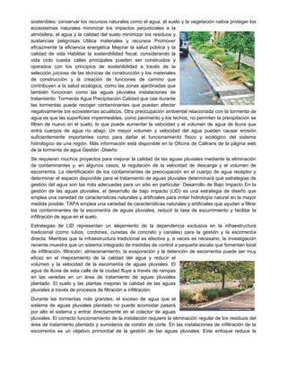 sostenibles: conservar los recursos naturales como el agua, el suelo y la vegetación nativa proteger los
ecosistemas naturales minimizar los impactos perjudiciales a la
atmósfera, el agua y la calidad del suelo minimizar los residuos y
sustancias peligrosas Utilice materiales y recursos Promover
eficazmente la eficiencia energética Mejorar la salud pública y la
calidad de vida Habilitar la sostenibilidad fiscal, considerando la
vida ciclo cuesta calles principales pueden ser construidos y
operados con los principios de sostenibilidad a través de la
selección juiciosa de las técnicas de construcción y los materiales
de construcción y la creación de funciones de camino que
contribuyen a la salud ecológica, como las zonas ajardinadas que
también funcionan como las aguas pluviales instalaciones de
tratamiento. Tormenta Agua Precipitación Calidad que cae durante
las tormentas puede recoger contaminantes que puedan afectar
negativamente los ecosistemas acuáticos. Otra preocupación ambiental relacionada con la tormenta de
agua es que las superficies impermeables, como pavimento y los techos, no permiten la precipitación se
filtren de nuevo en el suelo, lo que puede aumentar la velocidad y el volumen de agua de lluvia que
entra cuerpos de agua río abajo. Un mayor volumen y velocidad del agua pueden causar erosión
suficientemente importantes como para dañar el funcionamiento físico y ecológico del sistema
hidrológico de una región. Más información está disponible en la Oficina de Caltrans de la página web
de la tormenta de agua Gestión -Diseño.
Se requieren muchos proyectos para mejorar la calidad de las aguas pluviales mediante la eliminación
de contaminantes y, en algunos casos, la regulación de la velocidad de descarga y el volumen de
escorrentía. La identificación de los contaminantes de preocupación en el cuerpo de agua receptor y
determinar el espacio disponible para el tratamiento de aguas pluviales determinará qué estrategias de
gestión del agua son las más adecuadas para un sitio en particular. Desarrollo de Bajo Impacto En la
gestión de las aguas pluviales, el desarrollo de bajo impacto (LID) es una estrategia de diseño que
emplea una variedad de características naturales y artificiales para imitar hidrología natural en la mayor
medida posible. TAPA emplea una variedad de características naturales y artificiales que ayudan a filtrar
los contaminantes de la escorrentía de aguas pluviales, reducir la tasa de escurrimiento y facilitar la
infiltración de agua en el suelo.
Estrategias de LID representan un alejamiento de la dependencia exclusiva en la infraestructura
tradicional (como tubos, cordones, cunetas de concreto y canales) para la gestión y la escorrentía
directa. Mientras que la infraestructura tradicional es efectiva y, a veces es necesario, la investigación
reciente muestra que un sistema integrado de medidas de control a pequeña escala que fomentan local
de infiltración, filtración, almacenamiento, la evaporación y la detención de escorrentía puede ser muy
eficaz en el mejoramiento de la calidad del agua y reducir el
volumen y la velocidad de la escorrentía de aguas pluviales. El
agua de lluvia de esta calle de la ciudad fluye a través de rampas
en las veredas en un área de tratamiento de aguas pluviales
plantado. El suelo y las plantas mejoran la calidad de las aguas
pluviales a través de procesos de filtración e infiltración.
Durante las tormentas más grandes, el exceso de agua que el
sistema de aguas pluviales plantado no puede acomodar pasará
por alto el sistema y entrar directamente en el colector de aguas
pluviales. El correcto funcionamiento de la instalación requiere la eliminación regular de los residuos del
área de tratamiento plantado y sumideros de cordón de corte. En las instalaciones de infiltración de la
escorrentía es un objetivo primordial de la gestión de las aguas pluviales. Este enfoque reduce la
 