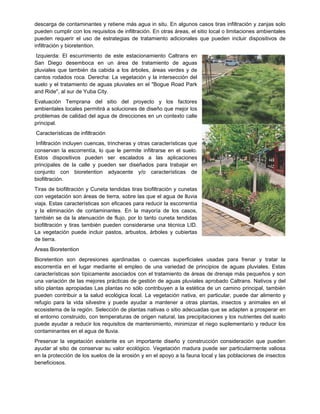 descarga de contaminantes y retiene más agua in situ. En algunos casos tiras infiltración y zanjas solo
pueden cumplir con los requisitos de infiltración. En otras áreas, el sitio local o limitaciones ambientales
pueden requerir el uso de estrategias de tratamiento adicionales que pueden incluir dispositivos de
infiltración y bioretention.
Izquierda: El escurrimiento de este estacionamiento Caltrans en
San Diego desemboca en un área de tratamiento de aguas
pluviales que también da cabida a los árboles, áreas verdes y de
cantos rodados roca. Derecha: La vegetación y la intersección del
suelo y el tratamiento de aguas pluviales en el "Bogue Road Park
and Ride", al sur de Yuba City.
Evaluación Temprana del sitio del proyecto y los factores
ambientales locales permitirá a soluciones de diseño que mejor los
problemas de calidad del agua de direcciones en un contexto calle
principal.
Características de infiltración
Infiltración incluyen cuencas, trincheras y otras características que
conservan la escorrentía, lo que le permite infiltrarse en el suelo.
Estos dispositivos pueden ser escalados a las aplicaciones
principales de la calle y pueden ser diseñados para trabajar en
conjunto con bioretention adyacente y/o características de
biofiltración.
Tiras de biofiltración y Cuneta tendidas tiras biofiltración y cunetas
con vegetación son áreas de tierra, sobre las que el agua de lluvia
viaja. Estas características son eficaces para reducir la escorrentía
y la eliminación de contaminantes. En la mayoría de los casos,
también se da la atenuación de flujo, por lo tanto cuneta tendidas
biofiltración y tiras también pueden considerarse una técnica LID.
La vegetación puede incluir pastos, arbustos, árboles y cubiertas
de tierra.
Áreas Bioretention
Bioretention son depresiones ajardinadas o cuencas superficiales usadas para frenar y tratar la
escorrentía en el lugar mediante el empleo de una variedad de principios de aguas pluviales. Estas
características son típicamente asociados con el tratamiento de áreas de drenaje más pequeños y son
una variación de las mejores prácticas de gestión de aguas pluviales aprobado Caltrans. Nativos y del
sitio plantas apropiadas Las plantas no sólo contribuyen a la estética de un camino principal, también
pueden contribuir a la salud ecológica local. La vegetación nativa, en particular, puede dar alimento y
refugio para la vida silvestre y puede ayudar a mantener a otras plantas, insectos y animales en el
ecosistema de la región. Selección de plantas nativas o sitio adecuadas que se adapten a prosperar en
el entorno construido, con temperaturas de origen natural, las precipitaciones y los nutrientes del suelo
puede ayudar a reducir los requisitos de mantenimiento, minimizar el riego suplementario y reducir los
contaminantes en el agua de lluvia.
Preservar la vegetación existente es un importante diseño y construcción consideración que pueden
ayudar al sitio de conservar su valor ecológico. Vegetación madura puede ser particularmente valiosa
en la protección de los suelos de la erosión y en el apoyo a la fauna local y las poblaciones de insectos
beneficiosos.
 