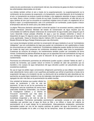 costos de aire acondicionado, la contaminación del aire, las emisiones de gases de efecto invernadero y
las enfermedades relacionadas con el calor.
Los árboles también enfrían el aire a través de la evapotranspiración. La evapotranspiración es la
combinación de los procesos de evaporación y la transpiración, que tanto liberación de la humedad en
el aire. La transpiración se produce cuando los árboles y otra vegetación absorben el agua a través de
sus hojas, flores y raíces y emiten a través de sus hojas. Durante la evaporación, el calor del sol y el
agua cambios de aire (que se encuentra en superficies mojadas como el suelo o la vegetación) de un
líquido a vapor. La evapotranspiración, solo o en combinación con sombreado, puede ayudar a reducir
la temperatura del aire de verano pico y las isletas de calor.
La página "Recursos plantación adicionales" al final del capítulo 3 se enumeran siembra y selección de
árboles orientación adicional. Mandato del Estado de Conservación de Agua requiere que las
comunidades de California adoptar ordenanzas de conservación de agua locales para asegurar que el
nuevo desarrollo incluye paisajes eficientes de agua y que los paisajes existentes a reducir el
desperdicio de agua. En algunos casos, esto puede incluir el uso de agua reciclada para el riego de las
zonas ajardinadas. Véase la Directiva Adjunto Caltrans (DD-13) para la Conservación del Agua y el
Modelo Eficiente del Agua Paisaje Ordenanza para más información.
Las nuevas tecnologías también permiten la conservación del agua mediante el uso de "controladores
inteligentes", que son controladores de riego que pueden ser conectados en red y gestionados a través
de comunicaciones por cable o inalámbrica. Controladores inteligentes pueden ajustar de forma remota
los niveles de riego para compensar las condiciones climáticas locales, tales como la precipitación.
Cuestiones de consumo de energía y de mantenimiento también pueden ser controlados de forma
remota. Combinando las plantas eficientes de agua con la capacidad de la red controladores de riego es
una estrategia rentable a largo plazo para la reducción de los gastos de consumo de agua y de
mantenimiento.
Pavimentos de enfriamiento pavimentos de enfriamiento pueden ayudar a abordar "isletas de calor", y
durante las tormentas, que pueden reducir al mínimo la cantidad de calor del pavimento que se
transfiere a los cuerpos de agua (temperatura del agua elevados pueden ser perjudiciales para los
ecosistemas acuáticos).
Se usa en lugar de asfalto negro convencional, refrigeración pavimentos ya sea reflejan más radiación
solar (absorbiendo menos calor) o son superficies permeables que enfrían el pavimento a través de la
evaporación del agua y la circulación de aire. La disminución de la cantidad de calor absorbida por los
pavimentos se puede lograr mediante el uso de materiales más ligeros como el hormigón o el uso de un
agregado de color más claro en la pavimentación de asfalto mezclas.
Una variedad de factores que pueden afectar los
costos de rendimiento y ciclo de vida del
pavimento. Si bien el uso de los pavimentos de
refrigeración para las superficies de camino tiene
potenciales beneficios ambientales, una División
de Investigación Caltrans y el informe de
Innovación recomienda que más datos se
recopilarán para estudiar los costos de
durabilidad, longevidad y del ciclo de vida de
estas tecnologías. Pavimentos permeables pavimentación permeable consiste en una gama de
materiales que permiten que el agua de lluvia se filtre y se infiltran a través del material de
pavimentación en el suelo debajo de la pavimentación. Adecuadamente emplazados, pavimentos
permeables pueden ser una de las mejores prácticas de gestión del agua de tormenta para las
aplicaciones principales de la calle a lo largo de las banquinas, áreas de estacionamiento y otros
 
