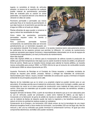 lugares no sometidos al tránsito de vehículos
pesados. La textura de la superficie de cualquier
posible material de pavimentación permeable
debe ser evaluada para su usación en zonas
peatonales, con especial atención a los efectos de
vibración en sillas de ruedas.
Pavimento permeable o permeable usa menos
partículas finas en la mezcla de pavimentación, lo
que deja huecos en el pavimento que permita que
el agua se infiltre en el suelo por debajo.
Plantas eficientes de agua ayudan a conservar el
agua y reducir las necesidades de riego.
Como todos los pavimentos, pavimentos
permeables requiere rutina de barrido y
mantenimiento.
Para pavimento permeable funcione
correctamente, los sedimentos debe ser removido
periódicamente por un barrendero equipado con
una aspiradora industrial. Ni el lavado a presión, ni la escoba mecánica barrer adecuadamente elimina
los sedimentos de los espacios porosos que permiten la infiltración. Un contrato de mantenimiento
puede ser apropiado para asignar funciones y responsabilidades relacionadas con el uso de equipos de
mantenimiento especializado y el nivel y la frecuencia de mantenimiento.
Warm Mix Asphalt
Warm Mix Asphalt (WMA) es un término para la incorporación de aditivos durante la producción de
asfalto que permiten temperaturas más bajas que se usarán durante la mezcla de asfalto y la aplicación
firme de camino. Desde que se necesita menos energía para calentar la mezcla asfáltica, se necesita
menos combustible para producir WMA. La FHWA informa de que el consumo de combustible durante
la fabricación WMA se reduce típicamente por 20%.
Izquierda: Pavimento de Reciclaje en el Condado de Colusa reusados y materiales reciclados de
energía se requiere para extraer, procesar, fabricar y entregar los materiales de construcción.
Oportunidades para "reducir, reusar y reciclar" materiales de construcción ayuda a minimizar el impacto
ambiental de los principales proyectos de la calle.
Algunos de los materiales que ya no sirven a su propósito original se pueden reciclar para un uso
secundario. El reciclaje permite que el material de construcción, tales como hormigón y asfalto, para ser
incorporados de nuevo en el nuevo proyecto de construcción como material de base para la nueva
camino. Otros tipos de materiales que se pueden reusar incluyen barandas, las semáforos, señales y
normas de señales.
Agregado derivado de llantas (TDA), a partir de neumáticos de desecho que ya no son adecuados para
su uso en vehículos, puede ser procesado y usado como material de relleno, ya sea ligero o
incorporado en la fabricación de goma de asfalto de mezcla en caliente (RHMA). En cualquier caso, el
uso de material de llantas de desecho puede dar tanto la ingeniería y los beneficios económicos y
reducir al mínimo la cantidad de residuos acaben en vertederos.
Conservación de la Energía y de iluminación LED (diodo emisor de luz) la tecnología da una mayor
eficiencia energética frente a otros medios de iluminación. Las bombillas LED son de larga vida, libre de
mercurio y dan una luz enfocada que puede minimizar la contaminación lumínica. Al igual que otros
componentes electrónicos, bombillas LED pueden reciclarse.
 