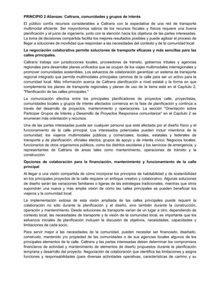 PRINCIPIO 2 Alianzas: Caltrans, comunidades y grupos de interés
El público confía recursos considerables a Caltrans con la expectativa de una red de transporte
multimodal eficiente. Ser mayordomos sabios de los recursos fiscales y físicos requiere una buena
planificación y el juicio de ingeniería, junto con la atención hacia los objetivos de las partes interesadas.
La toma de decisiones compartida facilita los mejores resultados posibles y puede agilizar el proceso de
llegar a soluciones de movilidad que respondan a las necesidades del contexto y de la comunidad local.
La negociación colaborativa permite soluciones de transporte eficaces y más sencillas para las
calles principales.
Caltrans trabaja con jurisdicciones locales, proveedores de tránsito, gobiernos tribales y agencias
regionales para desarrollar planes unificados que se ocupan de los viajes multimodales interregionales y
promover comunidades sostenibles. Los esfuerzos de colaboración garantizar un sistema de transporte
regional integrado que permite multimodales principales caminos de la calle para ser un activo para la
comunidad local. Más información acerca de Caltrans planificación a nivel estatal y la forma en que
complementa los planes de transporte regionales y planes de uso de la tierra está en el Capítulo 2,
"Planificación de las calles principales."
La comunicación efectiva entre los principales planificadores de proyectos calle, proyectistas,
comunidades locales y grupos de interés afectados comienza en la fase de planificación y continúa a
través del desarrollo de proyectos, mantenimiento y operaciones. La sección "Orientación sobre
Participar Grupos de Interés y Desarrollo de Proyectos Responsiva comunitarios" en el Capítulo 2 se
enumeran más orientación y recursos.
Una de las partes interesadas puede ser cualquier persona que está afectada por el diseño físico y el
funcionamiento de la calle principal. Los interesados potenciales pueden incluir miembros de la
comunidad; los viajeros multimodales públicos y comerciales; locales, estatales y federales de
transporte y de planificación; oficiales electos; grupos de apoyo y de interés cívico; Negocios locales;
funcionarios de otros organismos públicos, como los distritos escolares y los servicios de emergencia; y
representantes de Caltrans de áreas tales como mantenimiento, operaciones de tránsito y la
construcción.
Opciones de colaboración para la financiación, mantenimiento y funcionamiento de la calle
principal
Al llegar a una visión compartida de cómo incorporar los principios de habitabilidad y de sostenibilidad
en los principales proyectos de la calle requiere un enfoque creativo y colaborativo. Algunas soluciones
de diseño serán las variaciones familiares o ligeras de las estrategias tradicionales, mientras que otros
supondrán una nueva y más amplia visión de cómo las calles principales se pueden beneficiar los
viajeros y la comunidad local.
La implementación exitosa de esta visión ampliada de las calles principales puede requerir la
colaboración no sólo durante la planificación y el diseño, sino también durante la construcción,
operación y mantenimiento. Desde soluciones de transporte varían de un lugar a otro, dependiendo de
contexto local, las necesidades de transporte y la visión de la comunidad local, es importante que los
esfuerzos iniciales de planificación incluyen la discusión de objetivos, necesidades, capacidades y
limitaciones de cada socio.
Para servir mejor a las necesidades de la comunidad, pueden necesitar ser financiado, diseñado,
construido, mantenido y/o propiedad de las comunidades o de sus agencias locales algunos de los
principales elementos de la calle. Caltrans y las partes interesadas deben determinar los compromisos
financieros de actividad y mantenimiento de elementos de diseño propuestos durante la planificación
temprana y desarrollo del proyecto. Negociación de colaboración que identifica las limitaciones y asigna
funciones y responsabilidades (para diversas actividades operativas, características de camino y su
 