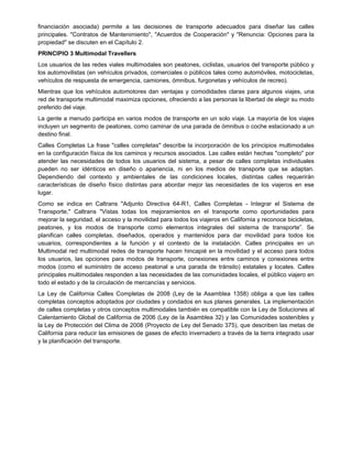 financiación asociada) permite a las decisiones de transporte adecuados para diseñar las calles
principales. "Contratos de Mantenimiento", "Acuerdos de Cooperación" y "Renuncia: Opciones para la
propiedad" se discuten en el Capítulo 2.
PRINCIPIO 3 Multimodal Travellers
Los usuarios de las redes viales multimodales son peatones, ciclistas, usuarios del transporte público y
los automovilistas (en vehículos privados, comerciales o públicos tales como automóviles, motocicletas,
vehículos de respuesta de emergencia, camiones, ómnibus, furgonetas y vehículos de recreo).
Mientras que los vehículos automotores dan ventajas y comodidades claras para algunos viajes, una
red de transporte multimodal maximiza opciones, ofreciendo a las personas la libertad de elegir su modo
preferido del viaje.
La gente a menudo participa en varios modos de transporte en un solo viaje. La mayoría de los viajes
incluyen un segmento de peatones, como caminar de una parada de ómnibus o coche estacionado a un
destino final.
Calles Completas La frase "calles completas" describe la incorporación de los principios multimodales
en la configuración física de los caminos y recursos asociados. Las calles están hechas "completo" por
atender las necesidades de todos los usuarios del sistema, a pesar de calles completas individuales
pueden no ser idénticos en diseño o apariencia, ni en los medios de transporte que se adaptan.
Dependiendo del contexto y ambientales de las condiciones locales, distintas calles requerirán
características de diseño físico distintas para abordar mejor las necesidades de los viajeros en ese
lugar.
Como se indica en Caltrans "Adjunto Directiva 64-R1, Calles Completas - Integrar el Sistema de
Transporte," Caltrans "Vistas todas los mejoramientos en el transporte como oportunidades para
mejorar la seguridad, el acceso y la movilidad para todos los viajeros en California y reconoce bicicletas,
peatones, y los modos de transporte como elementos integrales del sistema de transporte”. Se
planifican calles completas, diseñados, operados y mantenidos para dar movilidad para todos los
usuarios, correspondientes a la función y el contexto de la instalación. Calles principales en un
Multimodal red multimodal redes de transporte hacen hincapié en la movilidad y el acceso para todos
los usuarios, las opciones para modos de transporte, conexiones entre caminos y conexiones entre
modos (como el suministro de acceso peatonal a una parada de tránsito) estatales y locales. Calles
principales multimodales responden a las necesidades de las comunidades locales, el público viajero en
todo el estado y de la circulación de mercancías y servicios.
La Ley de California Calles Completas de 2008 (Ley de la Asamblea 1358) obliga a que las calles
completas conceptos adoptados por ciudades y condados en sus planes generales. La implementación
de calles completas y otros conceptos multimodales también es compatible con la Ley de Soluciones al
Calentamiento Global de California de 2006 (Ley de la Asamblea 32) y las Comunidades sostenibles y
la Ley de Protección del Clima de 2008 (Proyecto de Ley del Senado 375), que describen las metas de
California para reducir las emisiones de gases de efecto invernadero a través de la tierra integrado usar
y la planificación del transporte.
 