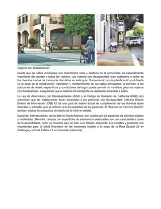 Viajeros con Discapacidad
Desde que las calles principales son importantes rutas y destinos de la comunidad, es especialmente
importante dar acceso a todos los viajeros. Los viajeros con discapacidad usan cualquiera o todos de
los diversos modos de transporte discutidos en esta guía. Comenzando con la planificación y el diseño
ya lo largo de la construcción, operación y mantenimiento de las calles principales, la atención a las
soluciones de diseño específicos y condiciones del lugar puede permitir la movilidad para los viajeros
con discapacidad, asegurando que el sistema de transporte es realmente accesible a todos.
La Ley de Americanos con Discapacidades (ADA) y el Código de Gobierno de California (CGC) con
prescriben que las instalaciones serán accesibles a las personas con discapacidad. Caltrans Diseño
Boletín de Información (DIB) 82 da una guía de diseño actual de cumplimiento de las distintas leyes
federales y estatales que se refieren a la accesibilidad de los peatones. El "Manual de Caminos Diseño"
también analiza los requisitos de diseño de la ADA en detalle.
Izquierda: Intersecciones, como éste en Santa Mónica, son usados por los peatones de distintas edades
y habilidades. Derecha: rampas con superficies de advertencia detectables son una característica clave
de la accesibilidad, como se muestra aquí en San Luis Obispo. Izquierda: Los ciclistas y peatones son
importantes para la salud financiera de las empresas locales a lo largo de la Ruta Estatal 29 en
Calistoga y la Ruta Estatal 75 en Coronado (derecha).
 