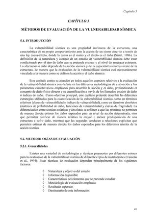 Capítulo 5
45
CAPÍTULO 5
MÉTODOS DE EVALUACIÓN DE LA VULNERABILIDAD SÍSMICA
5.1. INTRODUCCIÓN
La vulnerabilidad sísmica es una propiedad intrínseca de la estructura, una
característica de su propio comportamiento ante la acción de un sismo descrito a través de
una ley causa-efecto, donde la causa es el sismo y el efecto es el daño (Sandi, 1986). La
definición de la naturaleza y alcance de un estudio de vulnerabilidad sísmica debe estar
condicionado por el tipo de daño que se pretende evaluar y el nivel de amenaza existente.
La afectación o daño depende de la acción sísmica y de la capacidad sismorresistente de la
estructura, de manera que la evaluación de la vulnerabilidad sísmica está necesariamente
vinculada a la manera como se definen la acción y el daño sísmico.
Este capítulo centra su atención en todos aquellos aspectos relativos a la evaluación
de la vulnerabilidad sísmica con énfasis en las diferentes metodologías de evaluación y los
parámetros característicos empleados para describir la acción y el daño, profundizando el
concepto de daño físico directo y su cuantificación a través de los llamados estados de daño
ó índices de daño. Como objetivo principal, este capítulo pretende describir las diferentes
estrategias utilizadas para la cuantificación de la vulnerabilidad sísmica, tanto en términos
relativos (clases de vulnerabilidad e índices de vulnerabilidad), como en términos absolutos
(matrices de probabilidad de daño, funciones de vulnerabilidad y curvas de fragilidad). La
diferenciación entre técnicas relativas y absolutas se refieren a que las primeras no permiten
de manera directa estimar los daños esperados para un nivel de acción determinada, sino
que permiten calificar de manera relativa la mayor o menor predisposición de una
estructura a sufrir daño, mientras que las segundas conducen a relaciones explícitas que
permiten estimar de manera directa los daños esperados para los diferentes niveles de la
acción sísmica.
5.2. METODOLOGÍAS DE EVALUACIÓN
5.2.1. Generalidades
Existen una variedad de metodologías y técnicas propuestas por diferentes autores
para la evaluación de la vulnerabilidad sísmica de diferentes tipos de instalaciones (Caicedo
et al., 1994). Estas técnicas de evaluación dependen principalmente de los siguientes
factores:
◊ Naturaleza y objetivo del estudio
◊ Información disponible
◊ Características del elemento que se pretende estudiar
◊ Metodología de evaluación empleada
◊ Resultado esperado
◊ Destinatario de esta información
 