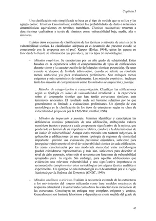 Capítulo 5
47
Una clasificación más simplificada se basa en el tipo de medida que se utiliza y las
agrupa como: Técnicas Cuantitativas; establecen las probabilidades de daño o relaciones
determínisticas equivalentes en términos numéricos. Técnicas cualitativas; recurren a
descripciones cualitativas a través de términos como vulnerabilidad baja, media, alta o
similares.
Existen otros esquemas de clasificación de las técnicas o métodos de análisis de la
vulnerabilidad sísmica. La clasificación adoptada en el desarrollo del presente estudio se
corresponde con la propuesta por el prof. Kappos (Dolce, 1994), quien las agrupa en
función de la fuente de información que prevalece, en tres tipos de metodologías;
- Métodos empíricos. Se caracterizan por un alto grado de subjetividad. Están
basados en la experiencia sobre el comportamiento de tipos de edificaciones
durante sismo y la caracterización de deficiencias sísmicas potenciales. Se usan
cuando se dispone de limitada información, cuando se admite un resultado
menos ambicioso y/o para evaluaciones preliminares. Son enfoques menos
exigentes y más económicos de implementar. Los métodos empíricos, incluyen
tanto los métodos de categorización como los métodos de inspección y puntaje.
. Métodos de categorización o caracterización. Clasifican las edificaciones
según su tipología en clases de vulnerabilidad atendiendo a la experiencia
sobre el desempeño sísmico que han tenido estructuras similares ante
terremotos relevantes. El resultado suele ser bastante subjetivo por lo que
generalmente es limitado a evaluaciones preliminares. Un ejemplo de esta
metodología es la clasificación de los tipos de estructuras según su clase de
vulnerabilidad propuesta por la EMS-98 (Grünthal,1998).
. Métodos de inspección y puntaje. Permiten identificar y caracterizar las
deficiencias sísmicas potenciales de una edificación, atribuyendo valores
numéricos (tantos o puntos) a cada componente significativo de la misma, que
ponderado en función de su importancia relativa, conduce a la determinación de
un índice de vulnerabilidad. Aunque estos métodos son bastante subjetivos, la
aplicación a edificaciones de una misma tipología de regiones de sismicidad
importante permite una evaluación preliminar orientativa, suficiente para
jerarquizar relativamente el nivel de vulnerabilidad sísmica de cada edificación.
En zonas caracterizadas por una moderada sismicidad estas metodologías
pueden considerarse representativas y más aún, suficientes para describir el
nivel de daño esperado, sobre todo si se cuenta con funciones de vulnerabilidad
apropiadas para la región. Sin embargo, para aquellas edificaciones que
evidencien una relevante vulnerabilidad y una significativa importancia es
recomendable complementar estas metodologías con alguna técnica analítica o
experimental. Un ejemplo de esta metodología es el desarrollado por el Gruppo
Nazionale per la Defensa dai Terremoti (GNDT, 1990).
- Métodos analíticos o teóricos. Evalúan la resistencia estimada de las estructuras
a los movimientos del terreno utilizando como base modelos mecánicos de
respuesta estructural e involucrando como datos las características mecánicas de
las estructuras. Constituyen un enfoque muy completo, exigente y costoso.
Generalmente son bastante laboriosos y dependen en cierta medida del grado de
 
