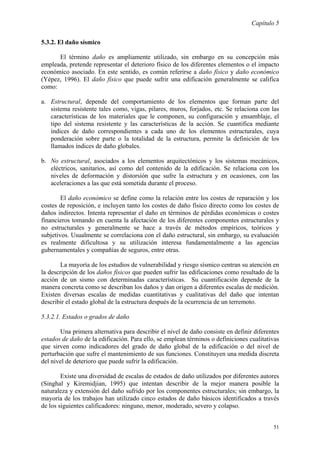 Capítulo 5
51
5.3.2. El daño sísmico
El término daño es ampliamente utilizado, sin embargo en su concepción más
empleada, pretende representar el deterioro físico de los diferentes elementos o el impacto
económico asociado. En este sentido, es común referirse a daño físico y daño económico
(Yépez, 1996). El daño físico que puede sufrir una edificación generalmente se califica
como:
a. Estructural, depende del comportamiento de los elementos que forman parte del
sistema resistente tales como, vigas, pilares, muros, forjados, etc. Se relaciona con las
características de los materiales que le componen, su configuración y ensamblaje, el
tipo del sistema resistente y las características de la acción. Se cuantifica mediante
índices de daño correspondientes a cada uno de los elementos estructurales, cuya
ponderación sobre parte o la totalidad de la estructura, permite la definición de los
llamados índices de daño globales.
b. No estructural, asociados a los elementos arquitectónicos y los sistemas mecánicos,
eléctricos, sanitarios, así como del contenido de la edificación. Se relaciona con los
niveles de deformación y distorsión que sufre la estructura y en ocasiones, con las
aceleraciones a las que está sometida durante el proceso.
El daño económico se define como la relación entre los costes de reparación y los
costes de reposición, e incluyen tanto los costes de daño físico directo como los costes de
daños indirectos. Intenta representar el daño en términos de pérdidas económicas o costes
financieros tomando en cuenta la afectación de los diferentes componentes estructurales y
no estructurales y generalmente se hace a través de métodos empíricos, teóricos y
subjetivos. Usualmente se correlaciona con el daño estructural, sin embargo, su evaluación
es realmente dificultosa y su utilización interesa fundamentalmente a las agencias
gubernamentales y compañías de seguros, entre otras.
La mayoría de los estudios de vulnerabilidad y riesgo sísmico centran su atención en
la descripción de los daños físicos que pueden sufrir las edificaciones como resultado de la
acción de un sismo con determinadas características. Su cuantificación depende de la
manera concreta como se describan los daños y dan origen a diferentes escalas de medición.
Existen diversas escalas de medidas cuantitativas y cualitativas del daño que intentan
describir el estado global de la estructura después de la ocurrencia de un terremoto.
5.3.2.1. Estados o grados de daño
Una primera alternativa para describir el nivel de daño consiste en definir diferentes
estados de daño de la edificación. Para ello, se emplean términos o definiciones cualitativas
que sirven como indicadores del grado de daño global de la edificación o del nivel de
perturbación que sufre el mantenimiento de sus funciones. Constituyen una medida discreta
del nivel de deterioro que puede sufrir la edificación.
Existe una diversidad de escalas de estados de daño utilizados por diferentes autores
(Singhal y Kiremidjian, 1995) que intentan describir de la mejor manera posible la
naturaleza y extensión del daño sufrido por los componentes estructurales; sin embargo, la
mayoría de los trabajos han utilizado cinco estados de daño básicos identificados a través
de los siguientes calificadores: ninguno, menor, moderado, severo y colapso.
 