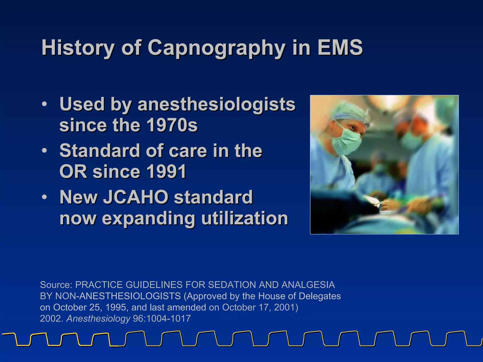 History of Capnography in EMS Used by anesthesiologists  since the 1970s Standard of care in the  OR since 1991 New JCAHO standard  now expanding utilization Source: PRACTICE GUIDELINES FOR SEDATION AND ANALGESIA BY NON- ANESTHESIOLOGISTS (Approved by the House of Delegates on October 25, 1995, and last amended  on October 17, 2001)  2002.  Anesthesiology  96:1004-1017  