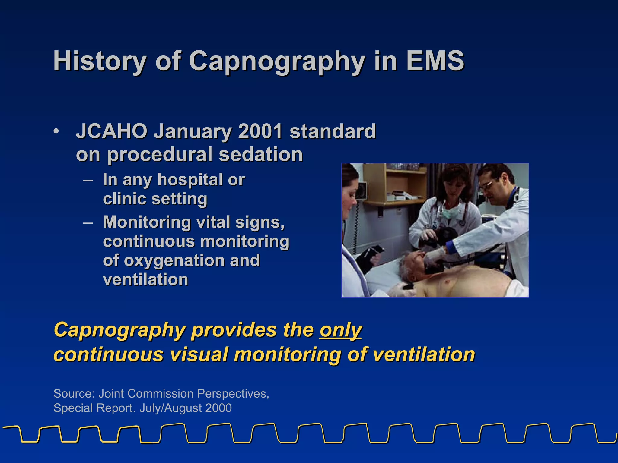 History of Capnography in EMS JCAHO January 2001 standard  on procedural sedation In any hospital or  clinic setting Monitoring vital signs,  continuous monitoring  of oxygenation and  ventilation Capnography provides the  only continuous visual monitoring of ventilation Source: Joint Commission Perspectives,  Special Report. July/August 2000  