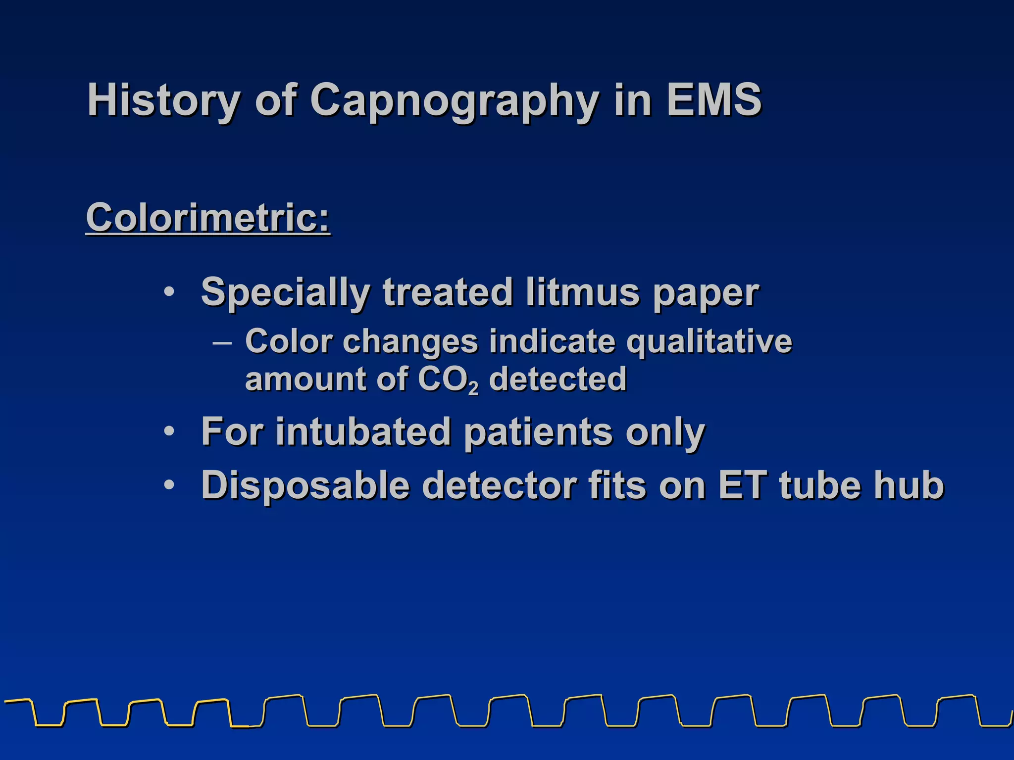 History of Capnography in EMS Specially treated litmus paper Color changes indicate qualitative  amount of CO 2  detected For intubated patients only Disposable detector fits on ET tube hub Colorimetric:   