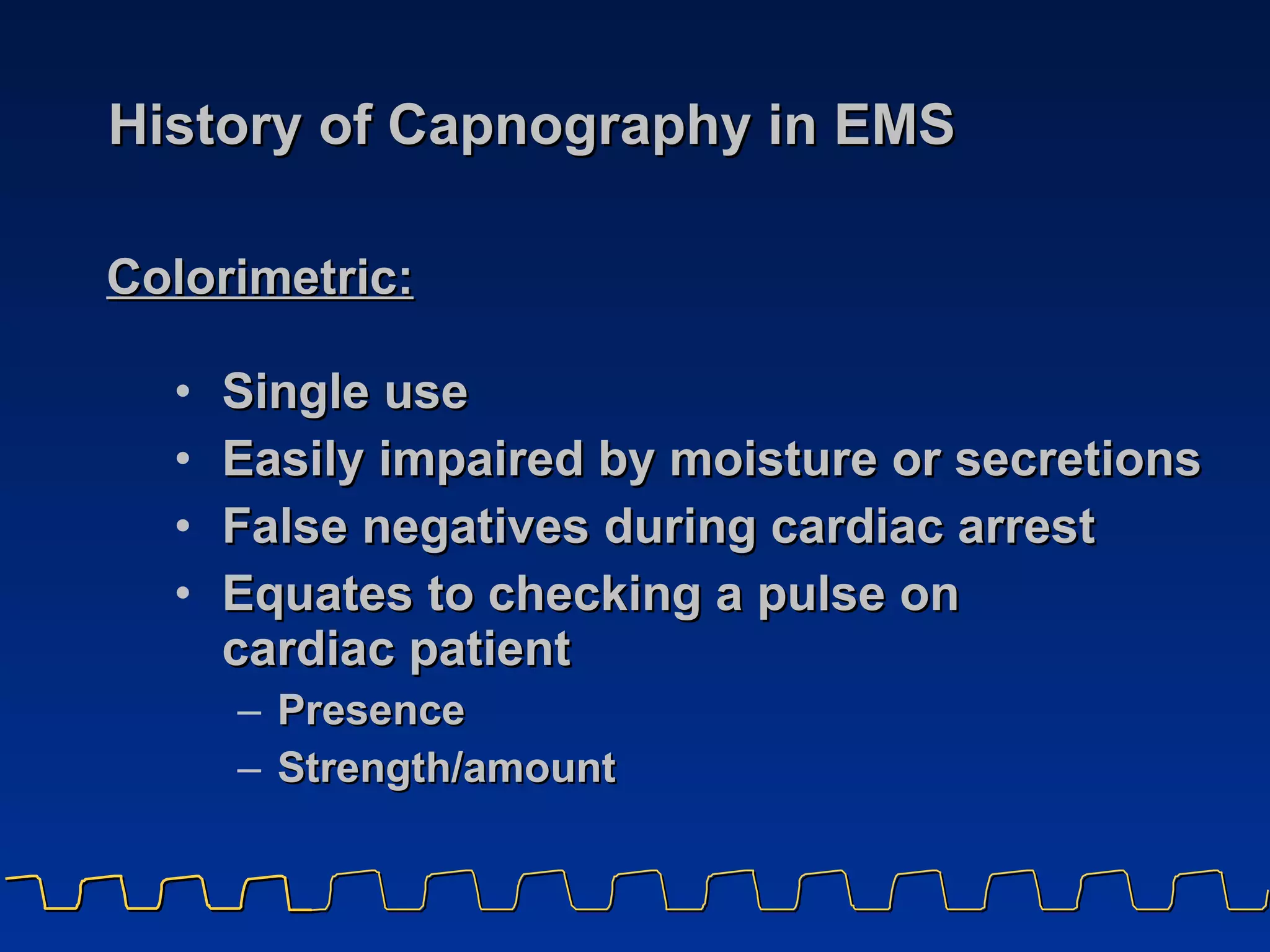History of Capnography in EMS Single use Easily impaired by moisture or secretions False negatives during cardiac arrest Equates to checking a pulse on  cardiac patient Presence Strength/amount Colorimetric:   